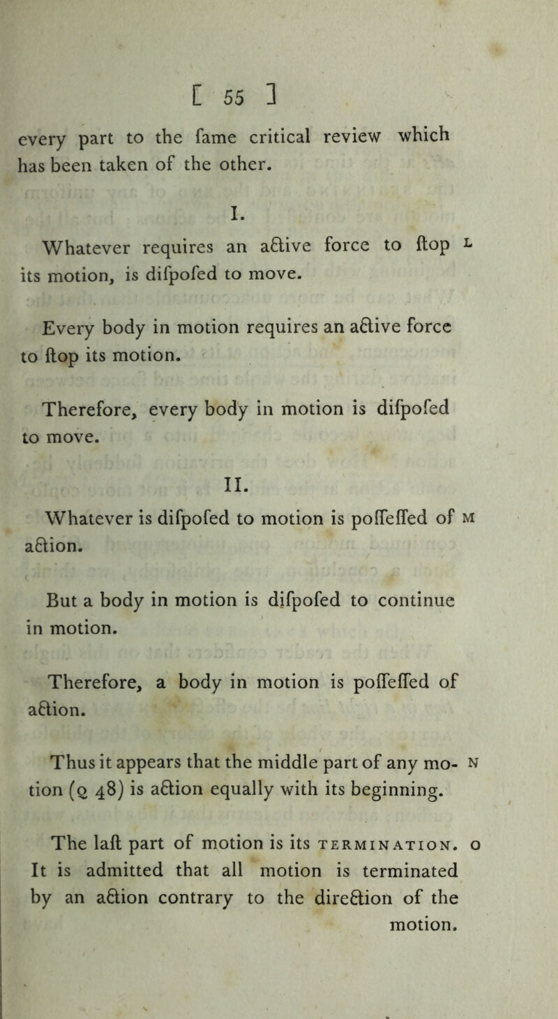 every part to the fame critical review which has been taken of the other. 1. Whatever requires an a8:ive force to ftop i* its motion, is difpofed to move. Every body in motion requires an aftive force to ftop its motion. Therefore, every body in motion is difpofed to move. II. Whatever is difpofed to motion is polfeffed of m aftion. But a body in motion is difpofed to continue in motion. Therefore, a body in motion is polTeffed of aflion. Thus it appears that the middle part of any mo- n tion (2 4B) is action equally with its beginning. The laft part of motion is its termination, o It is admitted that all motion is terminated by an aftion contrary to the diredion of the motion.