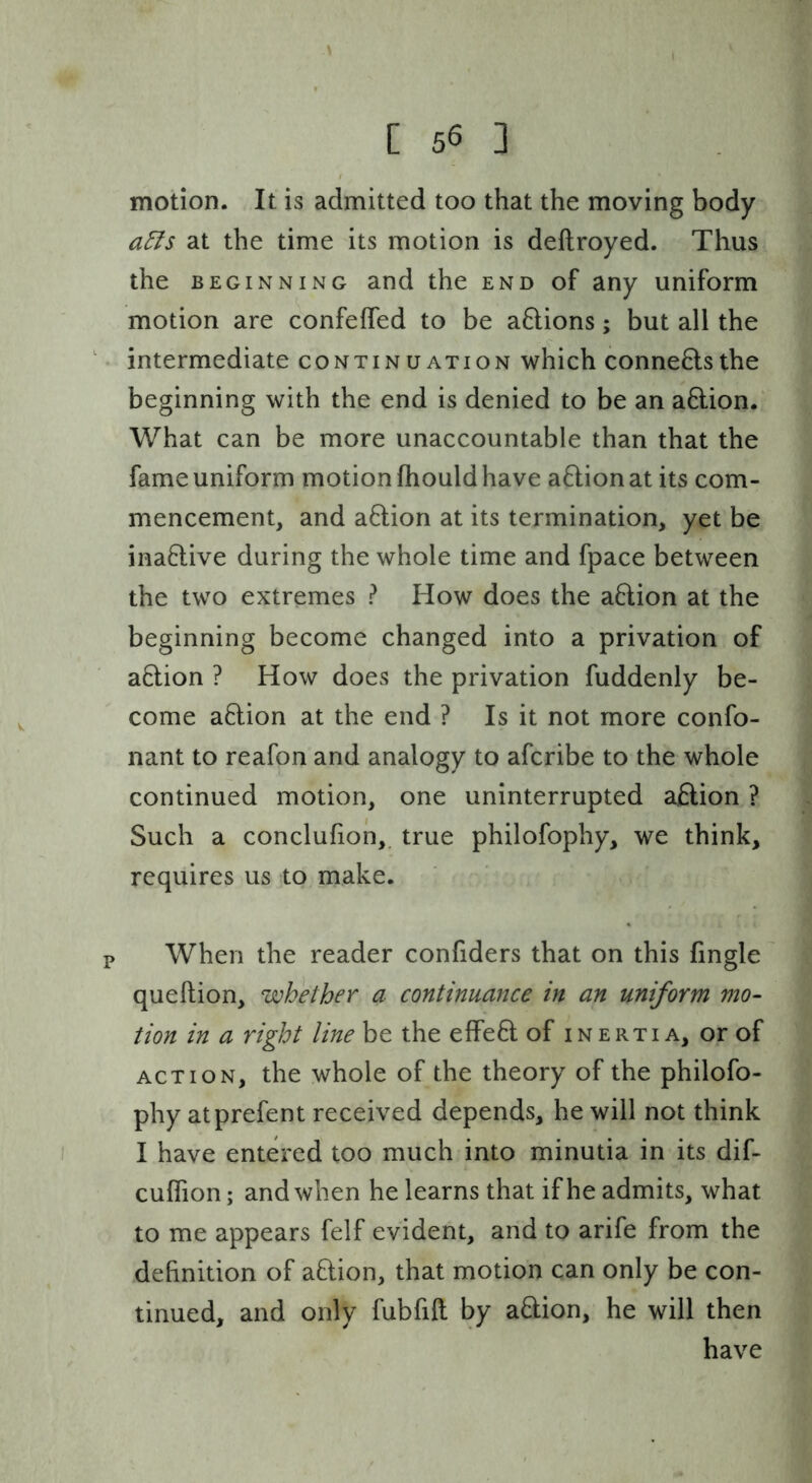 \ [ 56 3 motion. It is admitted too that the moving body a5ls at the time its motion is deftroyed. Thus the BEGINNING and the end of any uniform motion are confeffed to be aftions; but all the ' • intermediate continuation which connects the beginning with the end is denied to be an a6lion. What can be more unaccountable than that the fame uniform motion fhould have aQion at its com- mencement, and aftion at its termination, yet be inactive during the whole time and fpace between the two extremes ? How does the aHion at the beginning become changed into a privation of aftion ? How does the privation fuddenly be- come a6lion at the end ? Is it not more confo- nant to reafon and analogy to afcribe to the whole continued motion, one uninterrupted aftion ? Such a conclufion, true philofophy, we think, requires us to make. P When the reader confiders that on this fingle queftion, whether a continuance in an uniform mo- tion in a right line be the effeO; of inertia, or of ACTION, the whole of the theory of the philofo- phy atprefent received depends, he will not think I have entered too much into minutia in its dif- cuflion; and when he learns that if he admits, what to me appears felf evident, arid to arife from the definition of aflion, that motion can only be con- tinued, and only fubfift by a&ion, he will then have