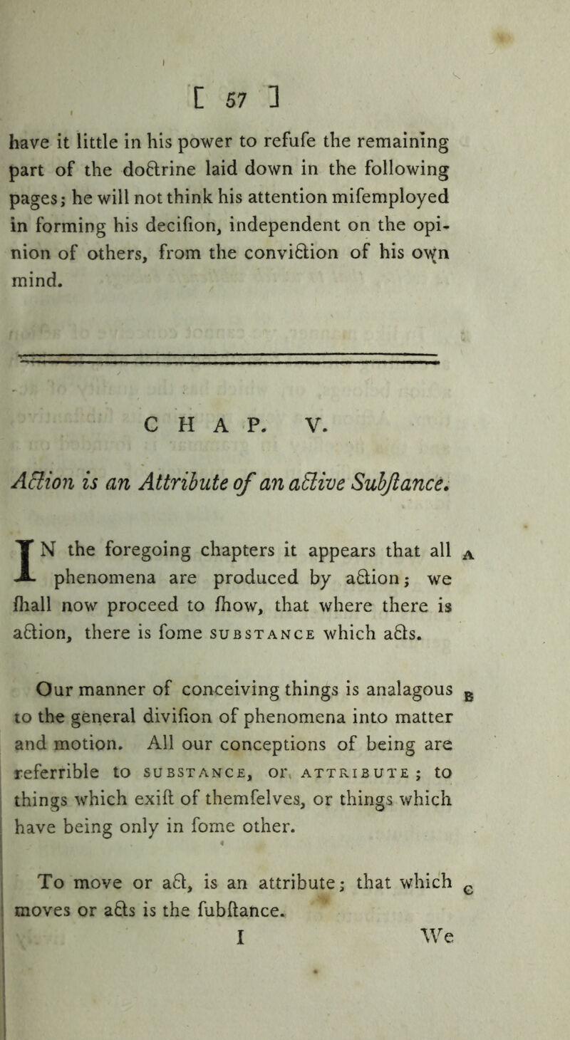 have it little in his power to refufe the remaining part of the doftrine laid down in the following pages; he will not think his attention mifemployed in forming his decifion, independent on the opi- nion of others, from the convidion of his o\^n mind. C H A P. V. AHion is an Attribute of an aElive Suhjlance. IN the foregoing chapters it appears that all a phenomena are produced by adionj we fliall now proceed to fhow, that where there is a6lion, there is fome substance which aQs. Our manner of conceiving things is analagous g to the general divifion of phenomena into matter and motion. All our conceptions of being are referrible to substance, or, attribute ; to ; things which exift of themfelvea, or things which j have being only in fome other. ‘ To move or a8:, is an attribute; that which ^ I moves or afts is the fubftance. We