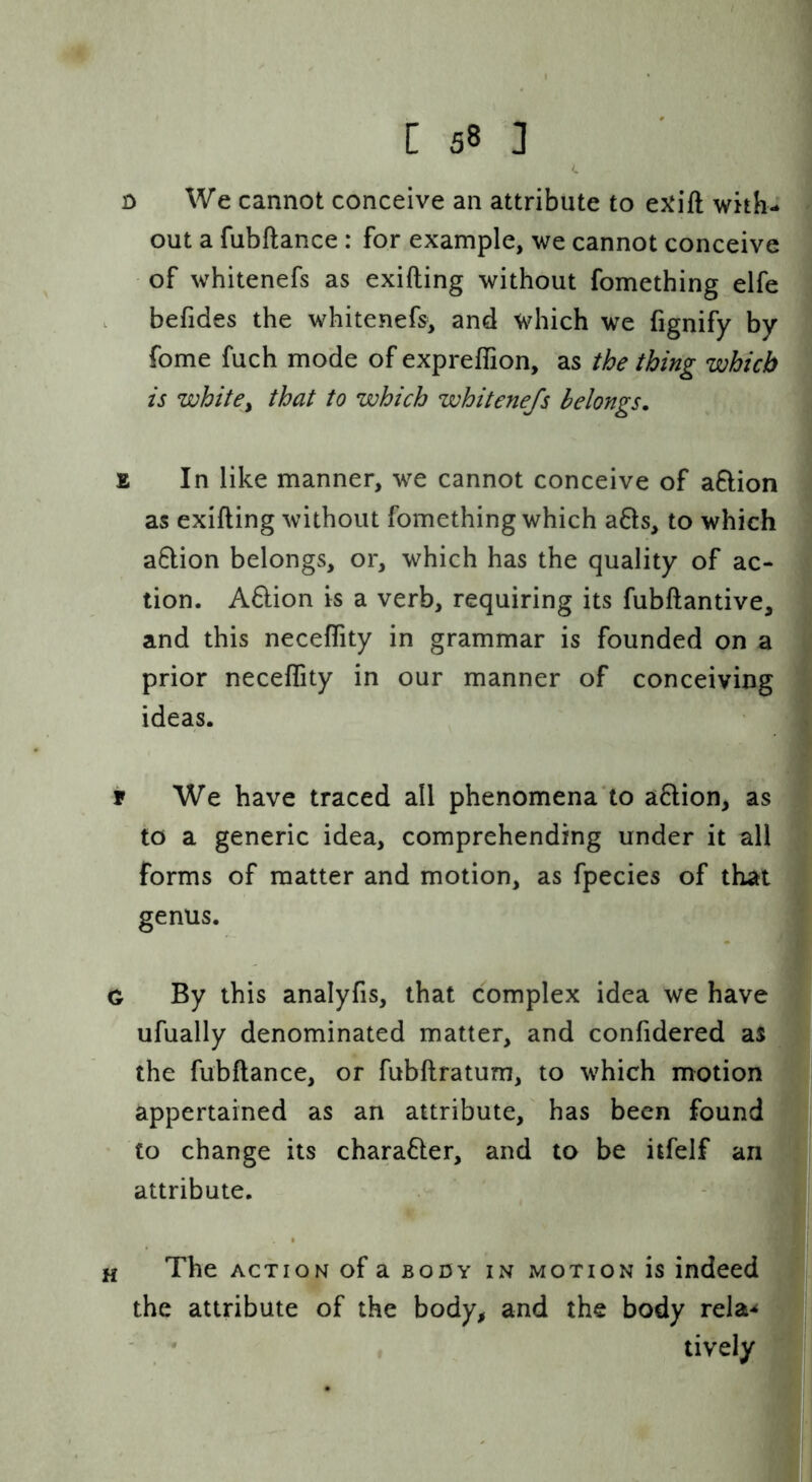 <. D We cannot conceive an attribute to exift with- out a fubftance : for example, we cannot conceive of whitenefs as exifting without fomething elfe . befides the whitenefs, and which we fignify by fome fuch mode of expreffion, as the thing which is whitCy that to which whitenefs belongs. % In like manner, we cannot conceive of aftion as exifting without fomething which a61s, to which a6lion belongs, or, which has the quality of ac- tion. A8:ion is a verb, requiring its fubftantive, and this neceffity in grammar is founded on a prior neceffity in our manner of conceiving ideas. r We have traced all phenomena‘to action, as to a generic idea, comprehending under it all forms of matter and motion, as fpecies of that genus. C By this analyfis, that complex idea we have ufually denominated matter, and confidered aS the fubftance, or fubftratum, to which motion appertained as an attribute,' has been found to change its character, and to be itfelf an attribute. H The ACTION of a body in motion is indeed the attribute of the body, and the body rela-^ - * lively