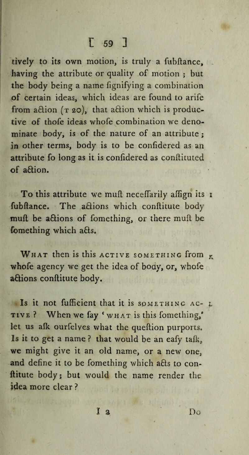 lively to its own motion, is truly a fubftance, . having the attribute or quality of motion ; but the body being a name fignifying a combination of certain ideas, which ideas are found to arife from aflion (t 20), that aflion which is produc- tive of thofe ideas whofe combination we deno- minate body, is of the nature of an attribute; in other terms, body is to be confidered as an attribute fo long as it is confidered as conllituted of aftion. To this attribute we muft neceffarily aflign its i fubftance. The actions which conftitute body muft be a&ions of fomething, or there muft be fomething which afts. What then is this active something from jr whofe agency 'we get the idea of body, or, whofe aflions conftitute body. Is it not fufficient that it is something ac- t TiVE ? When we fay ^ wh at is this fomething,* let us alk ourfelyes what the queftion purports. Is it to get a name ? that would be an eafy tafli, we might give it an old name, or a new one, and define it to be fomething which a6ls to con- ftitute body; but would the name render the idea more clear ? I 3 Do