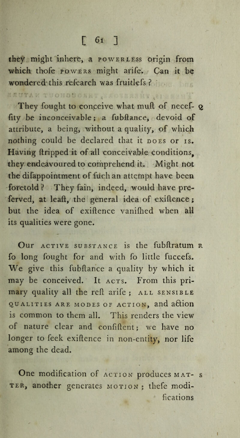 they might inhere, a powerless origin from which thofe powers might arife. Can it be wondered-this refearch was fruitkfs ? They fought to conpeive what muft of necef- 2 hty be inconceivable; a fubftance, devoid of attribute, a being, without a quality, of which nothing could be declared that it does or is. Having ftripped it of all conceivable conditions, they endeavoured to comprehend it. Might not the difappointment of fiich an attempt have been foretold? They fain, indeed, would have pre- ferved, at leaft, the general idea of exiftence; but the idea of exiftence vanifiied when all its qualities were gone. Our ACTIVE SUBSTANCE is the fubftratum r fo long fought for and with fo little fuccefs. We give this fubftance a quality by which it may be conceived. It acts. From this pri- mary quality all the reft arife; all sensible QUALITIES ARE MODES OF ACTION, auft a6lion is common to them all. This renders the view of nature clear and confiftent; we have no longer to feek exiftence in non-entity, nor life among the dead. One modification of action produces mat- s TER, another generates motion ; thefe modi- fications