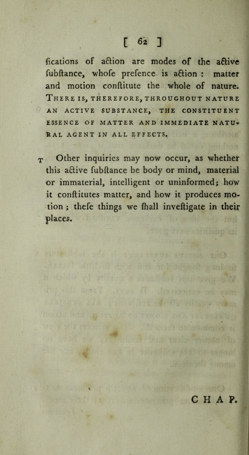 fications of aftion are modes of the aftive fubftance, whofe prefence^ is aftion : matter and motion conftitute the whole of nature. There is, therefore, throughout nature AN ACTIVE SUBSTANCE, THE CONSTITUENT ESSENCE OF MATTER AND IMMEDIATE NATU- UAL AGENT IN ALL EFFECTS. X Other inquiries may now occur, as whether this aQive fubftance be body or mind, material or immaterial, intelligent or uninformed; how it conftitutes matter, and how it produces mo- tion ; thefe things we fhall inveftigate in their places. < CHAP.