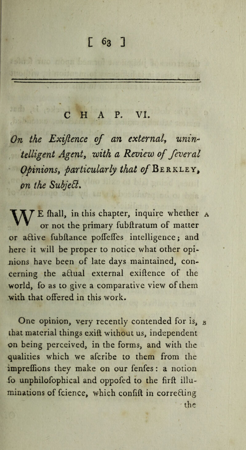 CHAP. VI. On the Exijlence of an external^ unin-* telligent Agents with a Review of feveral Opinions, particularly that ^/Berkley^ on the Subje£i. WE fhall, in this chapter, inquire whether or not the primary fubftratum of matter or active fubftance pofTefles intelligence; and here it will be proper to notice what other opi- nions have been of late days maintained, con- cerning the aQual external exiftence of the world, fo as to give a comparative view of them with that offered in this work. A One opinion, very recently contended for is, a that material things exifl without us, independent on being perceived, in the forms, and with the qualities which we aferibe to them from the impreffions they make on our fenfes: a notion fo unphilofophical and oppofed to the firft illu- minations of fcience, which confifl in corre8.ing