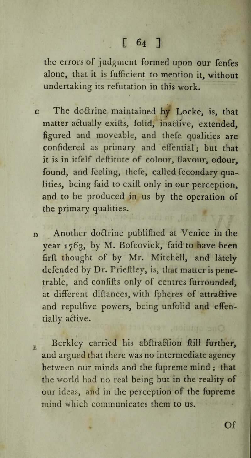 the errors of judgment formed upon our fenfes alone, that it is fufficient to mention it, without undertaking its refutation in this work. c The doftrine maintained by Locke, is, that matter aftually exifts, folid, inaftive, extended, figured and moveable, and thefe qualities are confidered as primary and elfential; but that it is in itfelf deftitute of colour, flavour, odour, found, and feeling, thefe, called fecondary qua- lities, being faid to exift only in our perception, and to be produced in us by the operation of the primary qualities. D Another do6lrine publifhed at Venice in the year 1763, by M. Bofcovick, faid'to have been firft thought of by Mr. Mitchell, and lately defended by Dr. Prieftley, is, that matter is pene- trable, and confifts only of centres furrounded, at different diftances, with fpheres of attraBive and repulfive powers, being unfolid and effen- tially aBive. ^ Berkley carried his abftraBion ftill further, and argued that there was no intermediate agency between our minds and the fupreme mind ; that the world had no real being but in the reality of our ideas, and in the perception of the fupreme mind which communicates them to us. Of