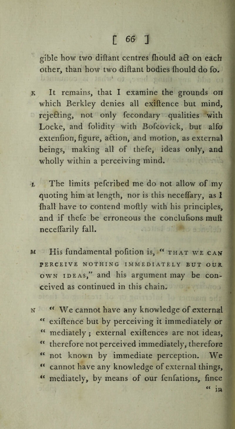 gible how two diftant centres fhould a6t on each other, than how two diftant bodies ftiould do fo. It remains, that I examine the grounds on which Berkley denies all exiftence but mind, rejefting, not only fecondary qualities with Locke, and folidity with Bofcovick, but alfo extenfton, figure, a6lion, and motion, as external beings, making all of thefe, ideas only, and wholly within a perceiving mind. The limits pefcribed me do not allow of my quoting him at length, nor is this neceflary, as I Ihall have to contend moftly with his principles, and if thefe be erroneous the conclufions muft neceflarily fall. His fundamental pofition is, that we can PERCEIVE NOTHING IMMEDIATELY BUT OUR OWN IDEAS,*' and his argument may be con- ceived as continued in this chain^ We cannot have any knowledge of external exiftence but by perceiving it immediately or “ mediately ; external exiftences are not ideas, therefore not perceived immediately, therefore not known by immediate perception. We “ cannot have any knowledge of external things, mediately, by means of our fenfations, fince