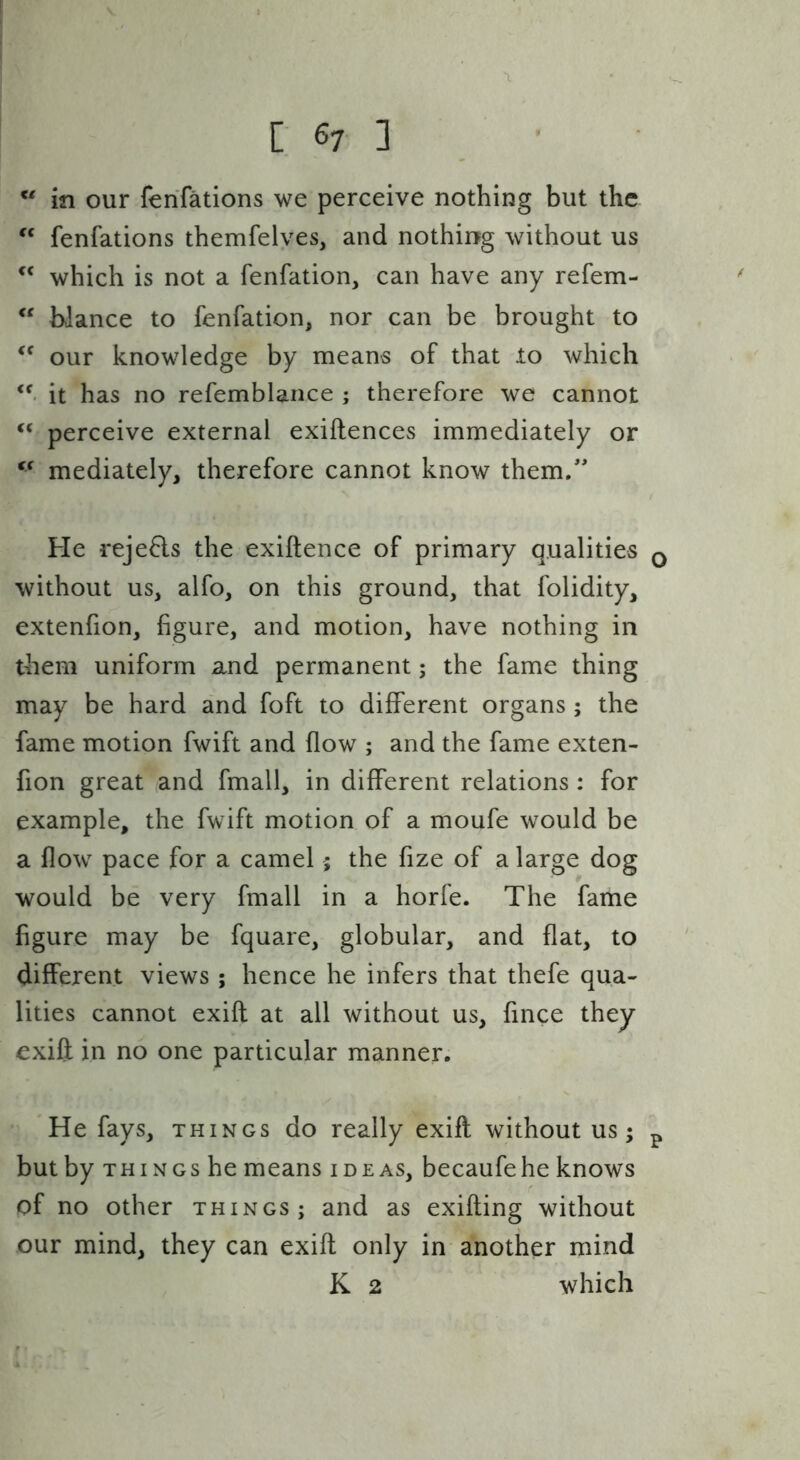 in our ferifations we perceive nothing but the fenfations themfelyes, and nothing without us which is not a fenfation, can have any refem- “ bJance to fenfation, nor can be brought to our knowledge by means of that lo which it has no refemblance ; therefore we cannot ‘‘ perceive external exiftences immediately or mediately, therefore cannot know them/' He rejefls the exiftence of primary qualities q without us, alfo, on this ground, that folidity, extenhon, figure, and motion, have nothing in them uniform and permanent; the fame thing may be hard and foft to different organs; the fame motion fwift and flow ; and the fame exten- fion great and fmall, in different relations: for example, the fwift motion of a moufe would be a flow pace for a camel 5 the fize of a large dog would be very fmall in a horfe. The fame figure may be fquare, globular, and flat, to different views ; hence he infers that thefe qua- lities cannot exifl at all without us, fince they exift in no one particular manner. He fays, things do really exifl without us; p but by THINGS he means ideas, becaufehe knows of no other things; and as exifting without our mind, they can exift only in another mind K 2 which