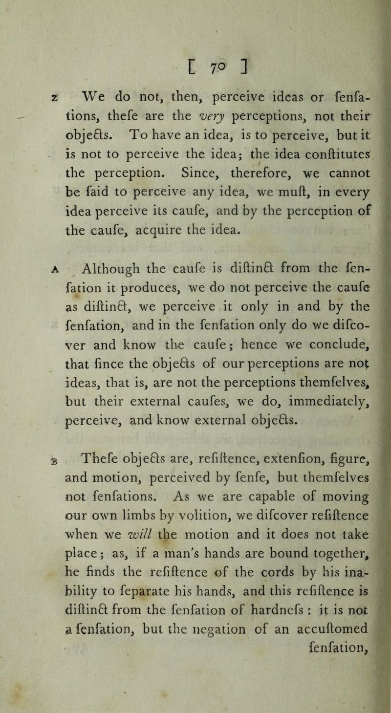 z We do not, then, perceive ideas or fenfa- tions, thefe are the very perceptions, not their obje6ls. To have an idea, is to perceive, but it . is not to perceive the idea; the idea conftitutes the perception. Since, therefore, we cannot be faid to perceive any idea, we muft, in every idea perceive its caufe, and by the perception of the caufe, acquire the idea. A Although the caufe is diftinft from the fen- fation it produces, we do not perceive the caufe as diftin8;, we perceive it only in and by the fenfation, and in the fenfation only do we difco- ver and know the caufe; hence we conclude, that fince the obje8:s of our perceptions are not ideas, that is, are not the perceptions themfelves, but their external caufes, we do, immediately, perceive, and know external objeds. B Thefe objefls are, refiltence, extenfion, figure, and motion, perceived by fenfe, but themfelves not fenfations. As we are capable of moving our own limbs by volition, we difcover refiftence when we will the motion and it does not take place; as, if a man's hands are bound together, he finds the refiftence of the cords by his ina- bility to feparate his hands, and this refiftence is diftinft from the fenfation of hardnefs : it is not a fenfation, but the negation of an accuftomed fenfation,