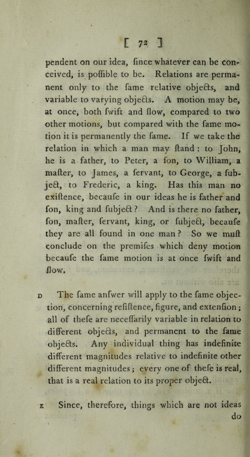 pendent on our idea, fiiice whatever can be con- ceived, is poffible to be. Relations are perma- nent only to the fame relative objefts, and variable to varying objeQs. A motion may be, at once, both fwift and flow, compared to two other motions, but compared with the fame mo- tion it is permanently the fame. If we take the relation in which a man may fland : to John, he is a father, to Peter, a fon, to William, a mafter, to James, a fervant, to George, a fub*. je8:, to Frederic, a king. Has this man no exiftence, becaufe in our ideas he is father and fon, king and fubje6l? And is there no father, fon, mafter, fervant, king, or fubje6l, becaufe they are all found in one man ? So we muft conclude on the premifes which* deny motion becaufe the fame motion is at once fwift and flow. D The fame anfwer will apply to the fame objec- tion, concerning refiftence, figure, and extenfion ; all of thefe are neceflarily variable in relation to different objefts, and permanent to the fame obje6ls. Any individual thing has indefinite different magnitudes relative to indefinite other different magnitudes ; every one of thefe is real, that is a real relation to its proper obje6l. E Since, therefore, things which are not ideas do