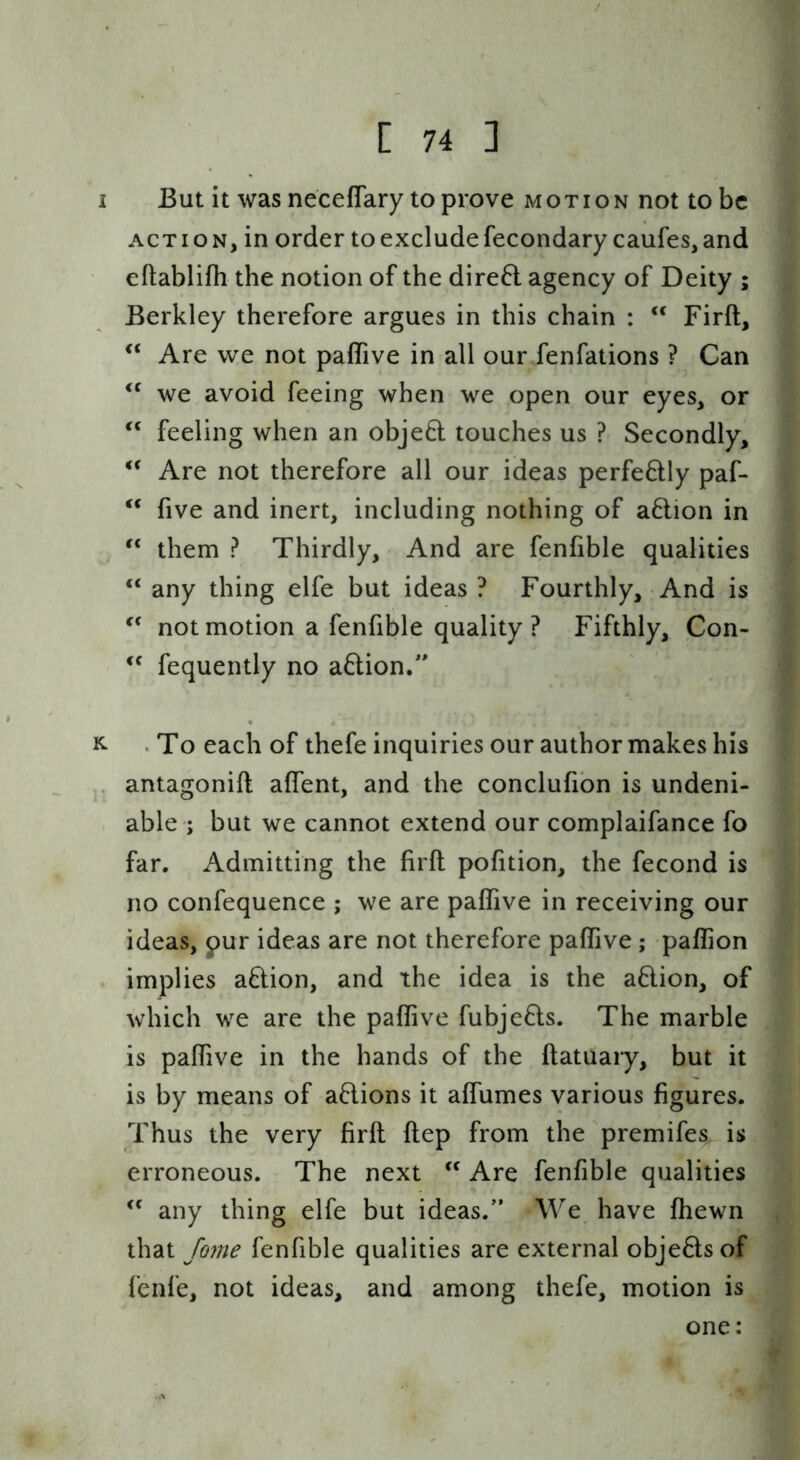 / C 74 ] But it was neceflary to prove motion not to be ACTION, in order to exclude fecondarycaufes, and eftablifli the notion of the dire6l agency of Deity ; Berkley therefore argues in this chain : ‘‘ Firft, “ Are we not paffive in all our fenfations ? Can we avoid feeing when we open our eyes, or feeling when an objeft touches us ? Secondly, Are not therefore all our ideas perfe6lly paf- five and inert, including nothing of a6lion in them ? Thirdly, And are fenfible qualities “ any thing elfe but ideas ? Fourthly, And is not motion a fenfible quality? Fifthly, Con- fequently no aftion/' ‘ To each of thefe inquiries our author makes his antagonift aflent, and the conclufibn is undeni- able ; but we cannot extend our complaifance fo far. Admitting the firft pofition, the fecond is no confequence ; we are paflive in receiving our ideas, pur ideas are not therefore paftive; paflion implies aftion, and the idea is the aftion, of which we are the paflive fubjeds. The marble is paflive in the hands of the ftatuary, but it is by means of aftions it aflumes various figures. Thus the very firft ftep from the premifes is erroneous. The next Are fenfible qualities any thing elfe but ideas.” We have fhewn that fome fenfible qualities are external objeftsof fenfe, not ideas, and among thefe, motion is one: