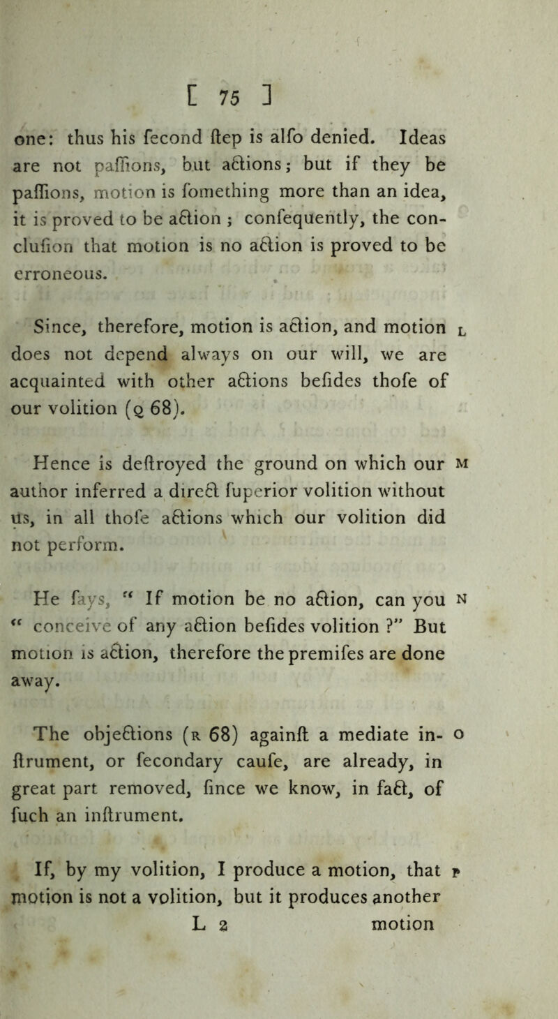 [ 75 ] one: thus his fecond ftep is ailfo denied. Ideas are not paffions, but aftions; but if they be paflions, motion is fomething more than an idea, it is proved to be aftion ; confequehtly, the con- clufion that motion is no a6lion is proved to be erroneous. . ‘ Since, therefore, motion is action, and motion l does not depend always on our will, we are acquainted with other a61:ions befides thofe of our volition (q 68). Hence is deftroyed the ground on which our m author inferred a dire6l fuperior volition without us, in all thofe a6lions which our volition did not perform. He fays, If motion be no aftion, can you n conceive of any action befides volition ?'* But motion is action, therefore thepremifes are done away. The objeflions (r 68) againfl a mediate in- o ftrument, or fecondary caufe, are already, in great part removed, fince we know, in fa6t, of fuch an inftrument. If, by my volition, I produce a motion, that p motion is not a volition, but it produces another L 2 motion