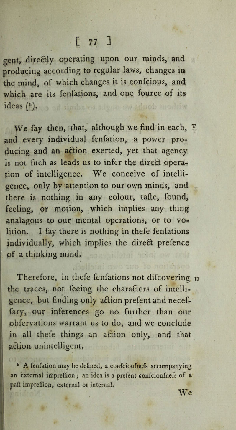 C 77 3 gent, direftly. operating upon our minds, and producing according to regular laws, changes in the mind, of which changes it is confcious, and which are its fenfations, and one fource of its ideas (**). We fay then, that, although we find in each, ^ and every individual fenfation, a power pro- ducing and an aftion exerted, yet that agency is not fuch as leads us to infer the direO; opera- tion of intelligence. We conceive of intelli- gence, only by attention to our own minds, and , there is nothing in any colour, tafte, found, feeling, or motion, which implies any thing analagous to our mental operations, or to vo- j lition. I fay there is nothing in thefe fenfations i individually, which implies the direfl prefence pf a thinking mind. Therefore, in thefe fenfations not difcovering, u the traces, not feeing the charafters of intelli- ' gence, but finding only aftion prefent and necef- fary, our inferences go no further than our obfervations warrant us to do, and we conclude j in all thefe things an aftion only, and that j aftion unintelligent. A fenfation may be defined, a confcioufnefs accompanying Ian external impreflion; an idea is a prefent confcioufnefs of a paft impreffion, external or internal. . We ii