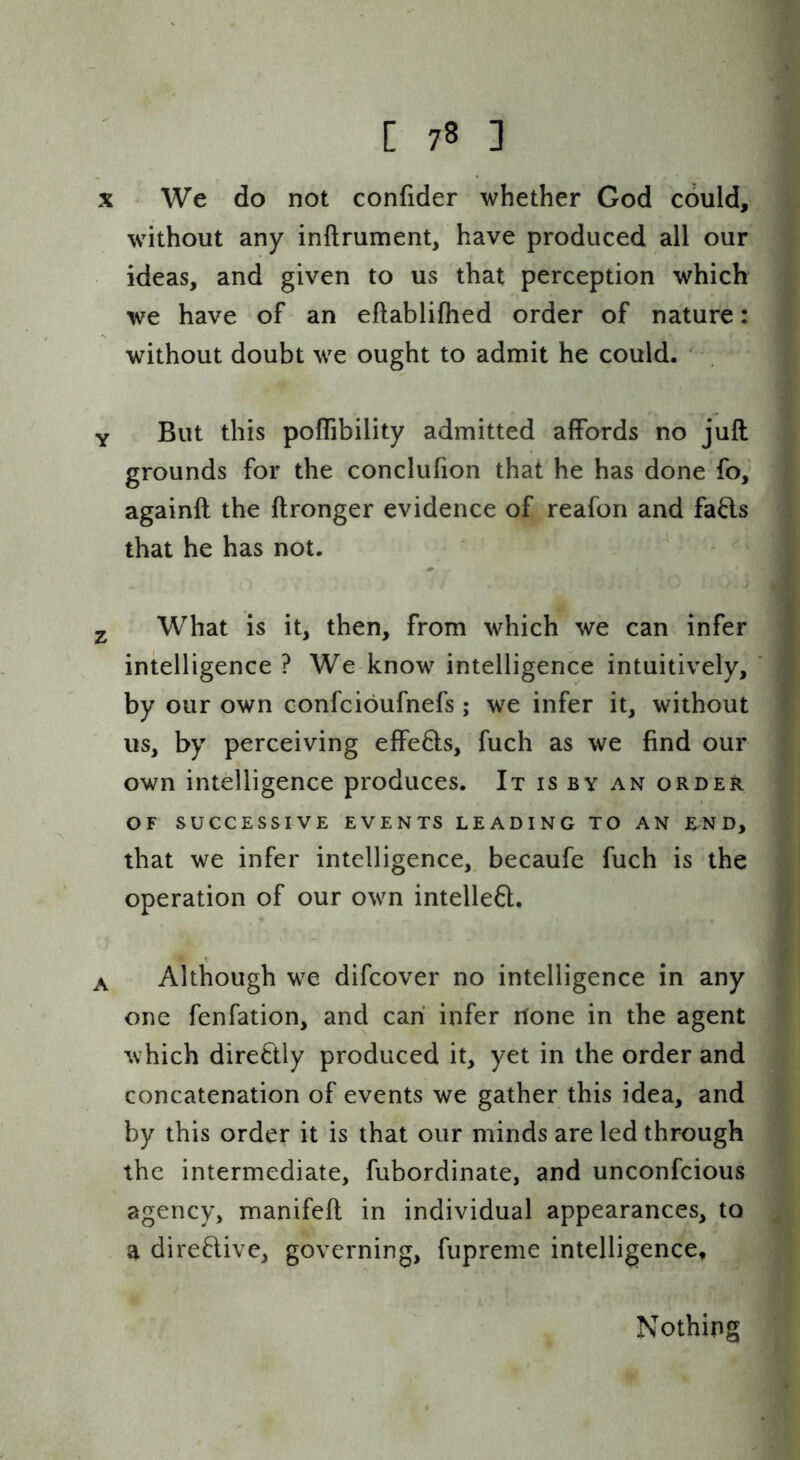 X We do not confider whether God could, without any inftrument, have produced all our ideas, and given to us that perception which we have of an eftablifhed order of nature: without doubt we ought to admit he could. ' Y But this poffibility admitted affords no juft grounds for the conclufion that he has done fo, againft the ftronger evidence of reafon and fafts that he has not. 2 What is it, then, from which we can infer intelligence ? We know intelligence intuitively, by our own confcioufnefs; we infer it, without us, by perceiving effe61:s, fuch as we find our own intelligence produces. It is by an order OF SUCCESSIVE EVENTS LEADING TO AN RN D, that we infer intelligence,, becaufe fuch is the operation of our own intelleft. A Although we difcover no intelligence in any one fenfation, and can infer itone in the agent which directly produced it, yet in the order and concatenation of events we gather this idea, and by this order it is that our minds are led through the intermediate, fubordinate, and unconfcious agency, manifeft in individual appearances, to a direftive, governing, fupreme intelligence, Nothing