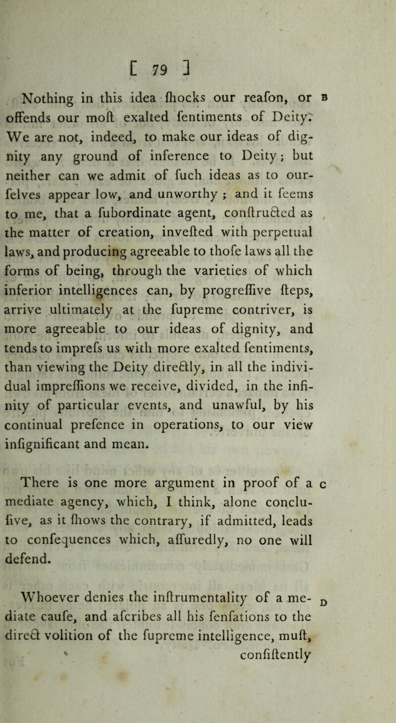 Nothing in this idea fhocks our reafon, or b offends our moft exalted fentiments of Deity7 We are not, indeed, to make our ideas of dig- nity any ground of inference to Deity; but neither can we admit of fuch ideas as to our- felves appear low, and unworthy ; and it feems to me, that a fubordinate agent, con{lru8:ed as , the matter of creation, inverted with perpetual laws, and producing agreeable to thofe laws all the forms of being, through the varieties of which inferior intelligences can, by progreflive rteps, arrive ultimately at the fupreme contriver, is more agreeable, to our ideas of dignity, and tends to imprefs us with more exalted fentiments, than viewing the Deity dire8:ly, in all the indivi- dual impreflions we receive, divided, in the infi- nity of particular events, and unawful, by his continual prefence in operations, to our view infignificant and mean. There is one more argument in proof of a c mediate agency, which, I think, alone conclu- five, as it fliows the contrary, if admitted, leads to confequences which, affuredly, no one will defend. Whoever denies the inrtrumentality of a me- ^ diate caufe, and afcribes all his fenfations to the dire6l volition of the fupreme intelligence, murt, confirtently