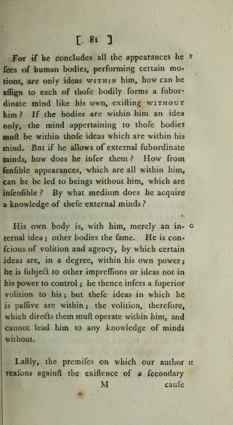 For if he concludes all the appearances he f fees of human bodies, performing certain mo- tions, are only ideas within him, how can he affign to each of thofe bodily forms a fubor- dinate mind like his own, exifting without him ? If the bodies are within him an idea only, the mind appertaining to thofe bodies muft be within thofe ideas which are within his mind. But if he allows of'external fubordinate minds, how does he infer them ? How from fenfible appearances, 'which are all within him, . can he be led to beings without him, which are infenfible ? By what medium does he acquire a knowledge of thefe external minds ? » His own body is, with him, merely an in- g ternal idea ; other bodies the fame. He is con- fcious of volition and agency, by which certain ideas are, in a degree, within his own power; he is fubje6l to other impreflions or ideas not in his power to control; he thence infers a fuperior volition to his; but thefe ideas in which he is paflive are within; the volition, therefore, which directs them muft operate within him, and cannot lead him to any knowledge of minds without. Laftly, the premifes on which our author n reafons againft the exiftence of a fecondary M caufe