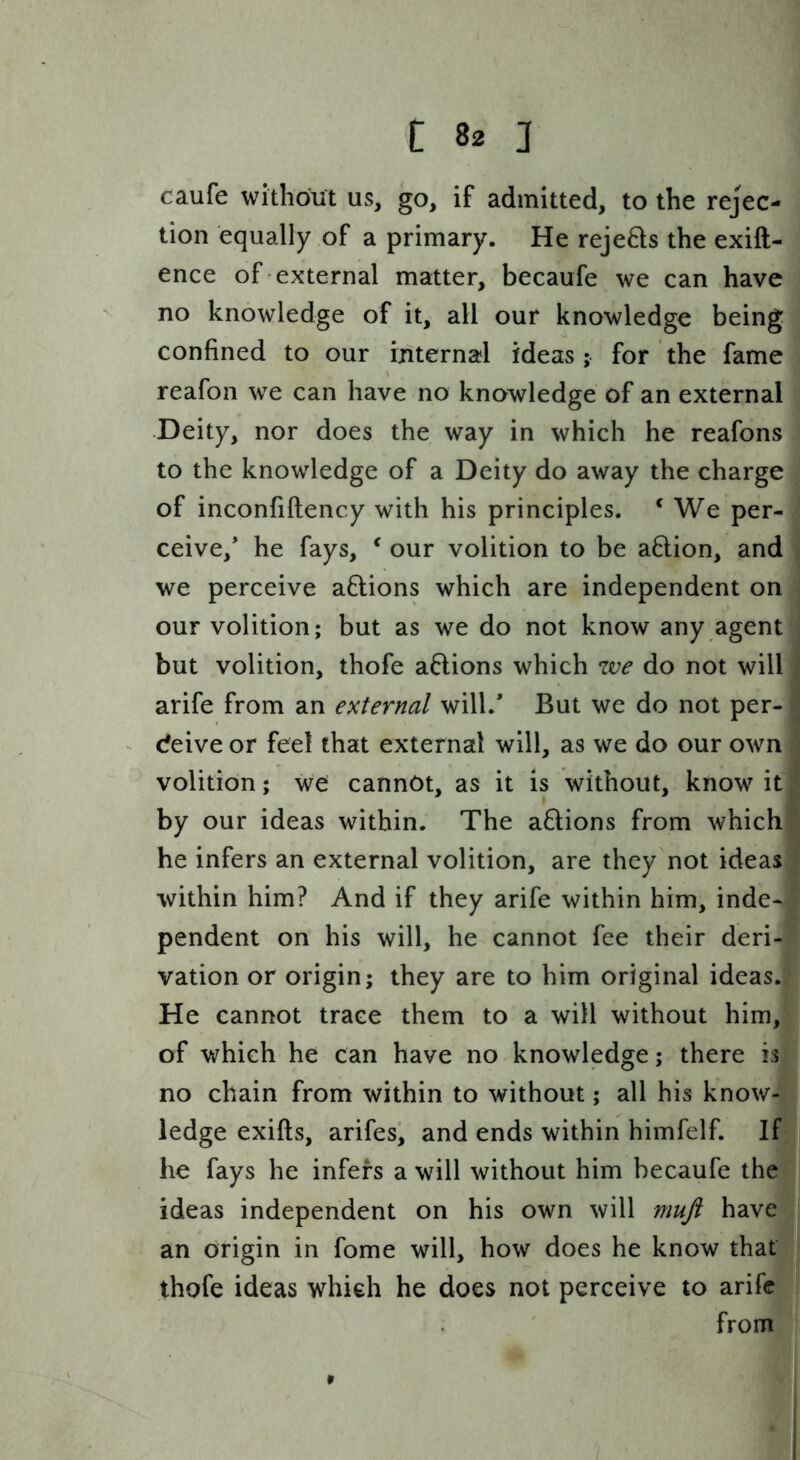 caufe withofiit us, go, if admitted, to the rejec- tion equally of a primary. He rejeHs the exift- ence of external matter, becaufe we can have no knowledge of it, all our knowledge being confined to our internal ideas; for the fame reafon we can have no knowledge of an external Deity, nor does the way in which he reafons to the knowledge of a Deity do away the charge of inconfiftency with his principles. ^ We per- ceive,* he fays, ^ our volition to be a6lion, and we perceive actions which are independent on our volition; but as we do not know any agent but volition, thofe aftions which zve do not will arife from an external will.* But we do not per- deive or feel that external will, as we do our own volition; we cannot, as it is without, know it by our ideas within. The aQions from which he infers an external volition, are they not ideas within him? And if they arife within him, inde- pendent on his will, he cannot fee their deri- vation or origin; they are to him original ideas. He cannot trace them to a will without him, of which he can have no knowledge; there is no chain from within to without; all his know- ledge exifts, arifes, and ends within himfelf. If he fays he infers a will without him becaufe the ideas independent on his own will muft have an origin in fome will, how does he know that thofe ideas which he does not perceive to arife from 9