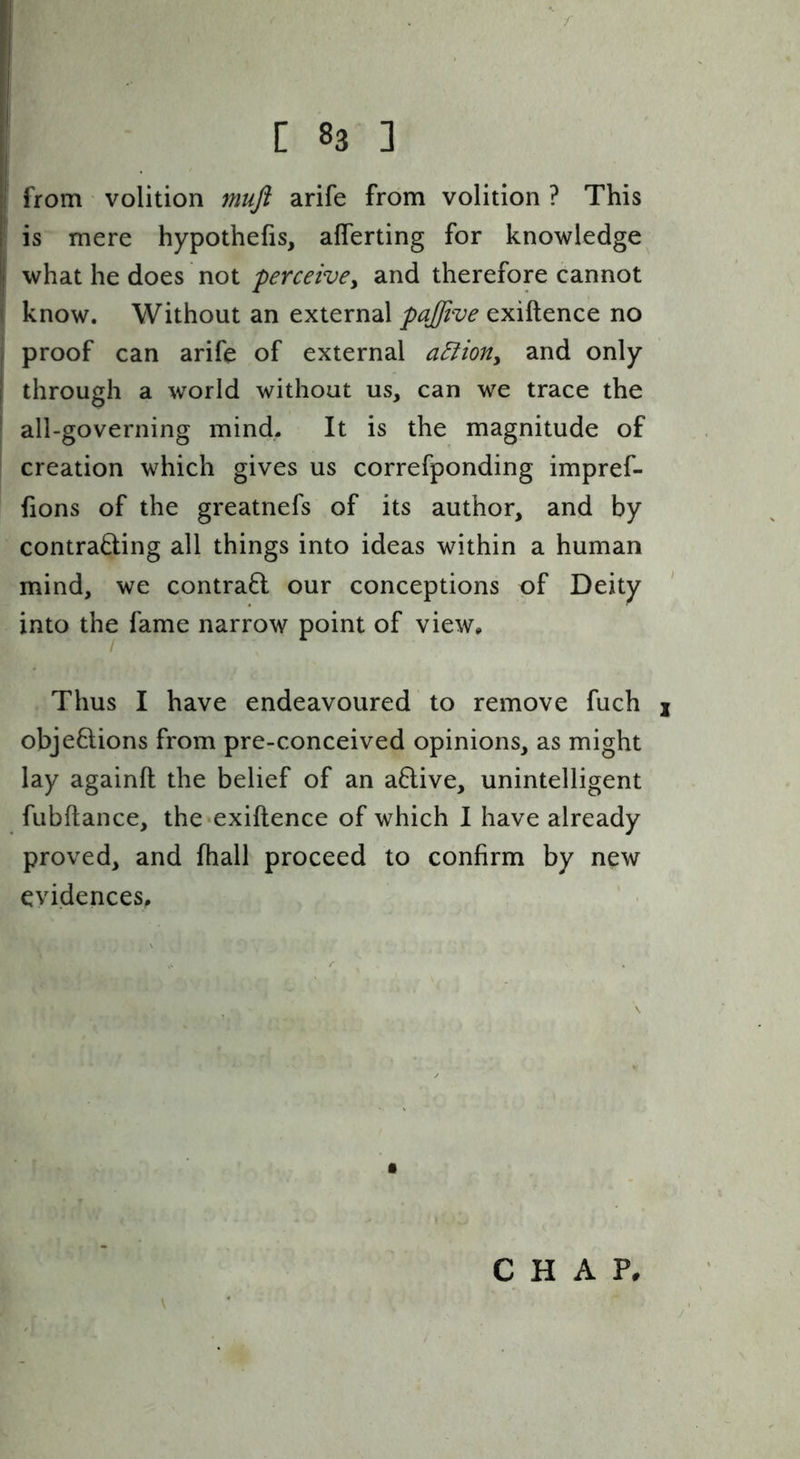C 83 ] from volition muft arife from volition ? This [ is mere hypothefis, aflerting for knowledge I what he does not perceivcy and therefore cannot i know. Without an external pajfive exiftence no j proof can arife of external aBioriy and only 1 through a world without us, can we trace the * all-governing mind. It is the magnitude of creation which gives us correfponding impref- fions of the greatnefs of its author, and by contrading all things into ideas within a human mind, we contrail our conceptions of Deity into the fame narrow point of view. Thus I have endeavoured to remove fuch j objeftions from pre-conceived opinions, as might lay againft the belief of an a6live, unintelligent fubftance, the exiftence of which I have already proved, and fhall proceed to confirm by new evidences. CHAP,