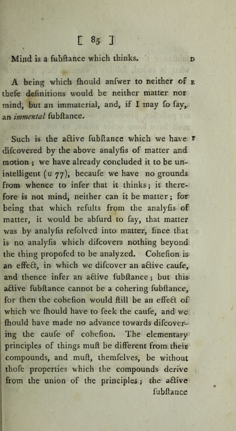 Mind is a fubftance which thinks. ’ ‘ d A being which fhould anfwer to neither of e thefe definitions would be neither matter nor mind, but an immaterial, and, if I may fo fay,, an immental fubftance. Such is the aftive fubftance which we have r difcovered by the above analyfis of matter and motion ; we have already concluded it to be un- intelligent (u 77), becaufe we have no grounds from whence to infer that it thinks; it there- fore is not mind, neither can it be matter; for being that which refults from the analyfis of matter, it would be abfurd to fay, that matter was by analyfis refolved into matter, fince that is no analyfis which difcovers nothing beyond the thing propofed to be analyzed. Cohefion is an effeft, in- which we difcover an active caufe, and thence infer an aflive. fubftance; but this a6live fubftance cannot be a cohering fubftance, for (hen the cohefion would ftill be an effeft of which we fhould have to feek the caufe, and* we . I fhould have made no advance towards difcover- ! ing the caufe of cohefion. The elementary • principles of things muft be different fromi their I compounds, and muft, themfelves, be without I thofe properties which the compounds derive i from the union of the principles:; the aflive fubftance i
