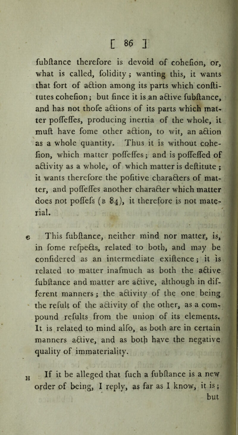 fubftance therefore is devoid of cohefion, or, what is called, folidity ; wanting this, it wants that fort of a6lion among its parts which' confti- tutes cohefion; but fince it is,an aftive fubftance, and has not thofe aftions of its parts which mat- ter pofTefles, producing inertia of the whole, it muft have fome other aftion, to wit, an action as a w^hole quantity^ Thus it is without cohe- fion, which matter pofTeffes; and is pofTefled of activity as a whole, of which matter is deftitute ; it wants therefore the pofitive characters of mat- ter, and pofTeffes another character which matter does not pofTefs (b 84), it therefore is not mate^- rial. e This fubftance,. neither mind nor matter, is, in fome refpeCts, related' to both^ and may be confidered as an intermediate exiftence; it is related to matter inafmuch as both the aCtive fubftance and matter are aCtive, although in dif- ferent manners ; the aCtivity of the one being * the refult of the aCTivity of the other, as a com- pound refults from the union of its elements. It is related to mind alfo, as both are in certain manners aClive, and as both have the negative quality of immateriality. jj If it be alleged that fuch a fubftance is a new order of being, I reply, as far as I know, it is; but