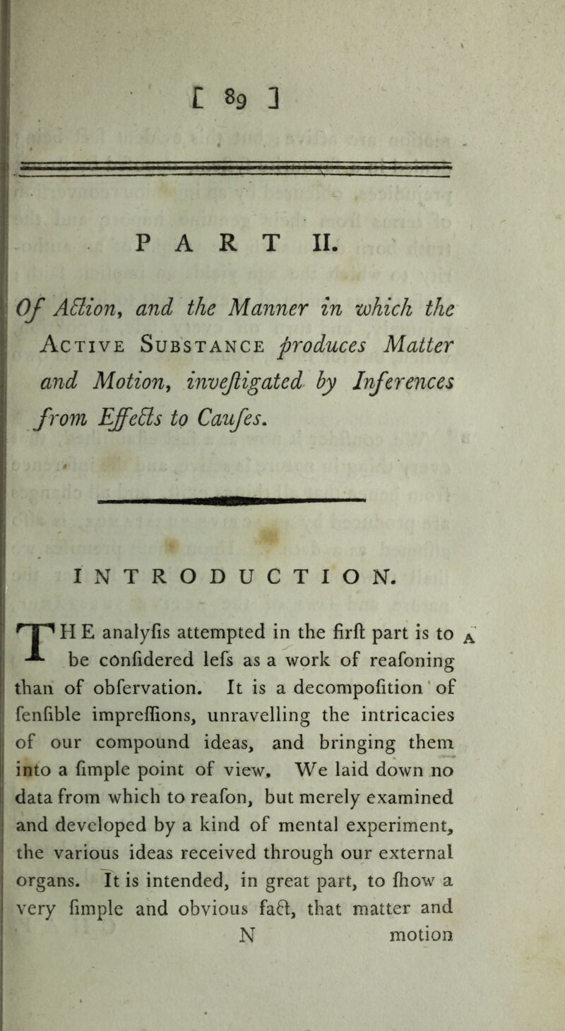 PART II. Of ASlion, and the Manner in which the^ Active Substance produces Matter and Motion^ invejligated by Inferences from EffeEls to Caufes. INTRODUCTION. 'TP H E analyfis attempted in the firft part is to a be confidered lefs as a work of reafoning than of obfervation. It is a decompofition' of fenfible impreffions, unravelling the intricacies of our compound ideas, and bringing them into a hmple point of view. We laid down no data from which to reafon, but merely examined and developed by a kind of mental experiment, the various ideas received through our external organs. It is intended, in great part, to fhow a very fimple and obvious faft, that matter and N motion