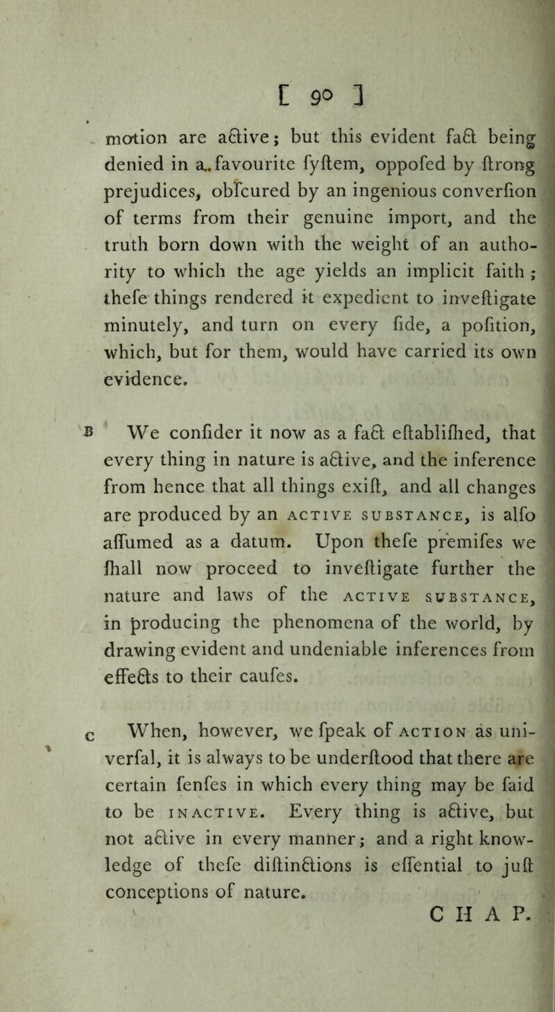 . motion are a6live; but' this evident fa8: being denied in a., favourite fyftem, oppofed by flrong prejudices, obfcured by an ingenious converfion of terms from their genuine import, and the truth born down with the weight of an autho- rity to which the age yields an implicit faith ; thefe things rendered it expedient to inveftigate minutely, and turn on every fide, a pofition, which, but for them, would have carried its own evidence. B We confider it now as a fa6l eftabliflied, that every thing in nature is a6live, and the inference from hence that all things exift, and all changes are produced by an active substance, is alfo alTumed as a datum. Upon thefe premifes we fhall now proceed to inveftigate further the nature and laws of the active substance, in producing the phenomena of the world, by drawing evident and undeniable inferences from effects to their caufes. c When, however, we fpeak of action as uni- verfal, it is always to be underftood that there are certain fenfes in which every thing may be faid to be INACTIVE. Every thing is aflive, but not aflive in every manner; and a right know- ledge of thefe diftinflions is eftential to juft conceptions of nature. C II A P.