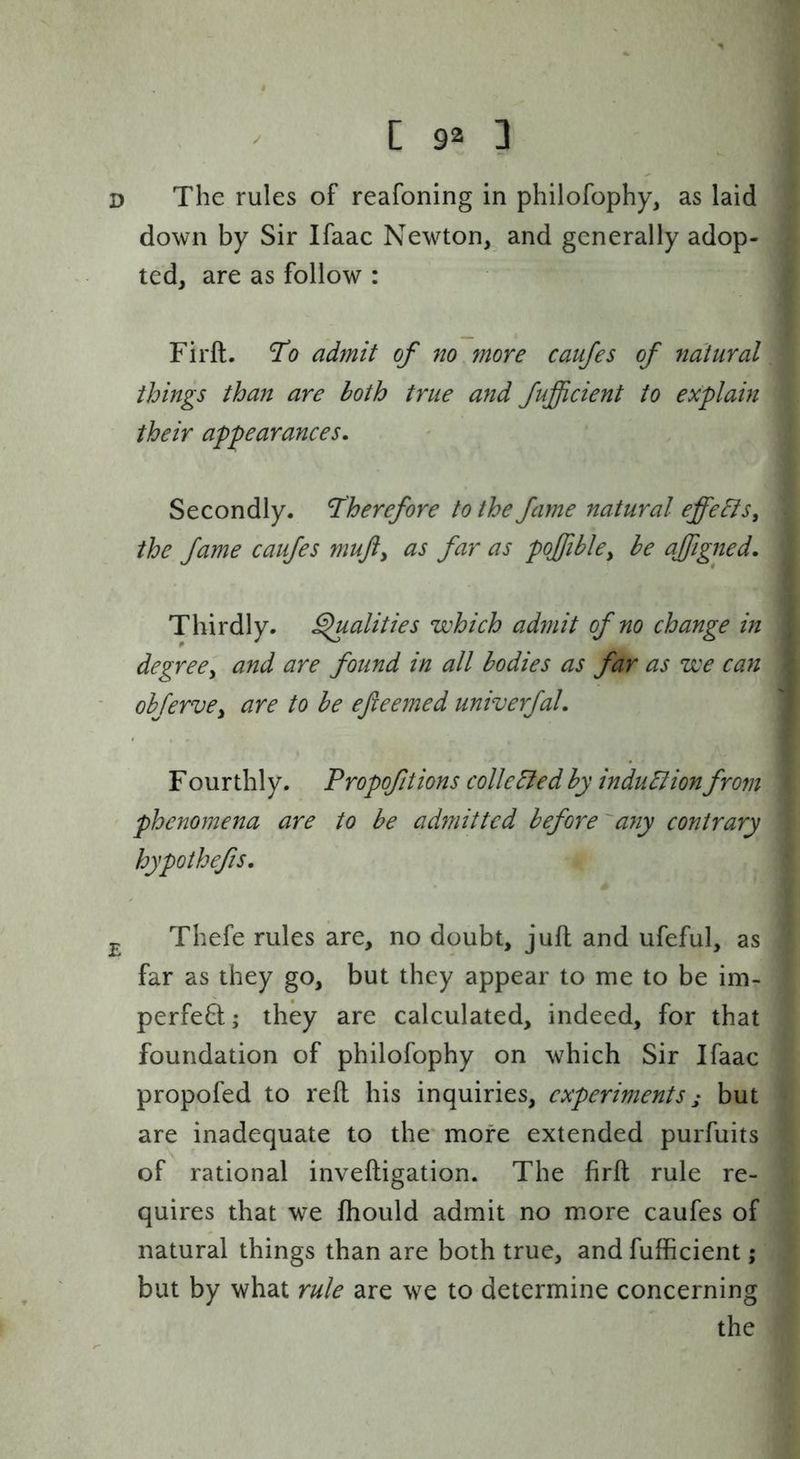 D The rules of reafoning in philofophy, as laid down by Sir Ifaac Newton, and generally adop- ted, are as follow : Firft. To admit of no more caujes of natural things thajt are both true and fufficient to explain their appearances. Secondly. Therefore to the fame natural effe&s, the fame caufes mujiy as far as poffibky be ajfigned. Thirdly, ^alities which admit of no change in degree'y and are found in all bodies as far as we can ohfervCy are to be efteemed univerfal. F ourthly. Propofitions colie died by indudlion from phenomena are to be admitted before'any contrary hypothefs. Thefe rules are, no doubt, jufl and ufeful, as far as they go, but they appear to me to be im- perfeB:; they are calculated, indeed, for that foundation of philofophy on which Sir Ifaac propofed to reft his inquiries, experiments; but are inadequate to the' more extended purfuits of rational inveftigation. The firft rule re- quires that we fhould admit no more caufes of natural things than are both true, and fufficient; but by what rule are we to determine concerning the