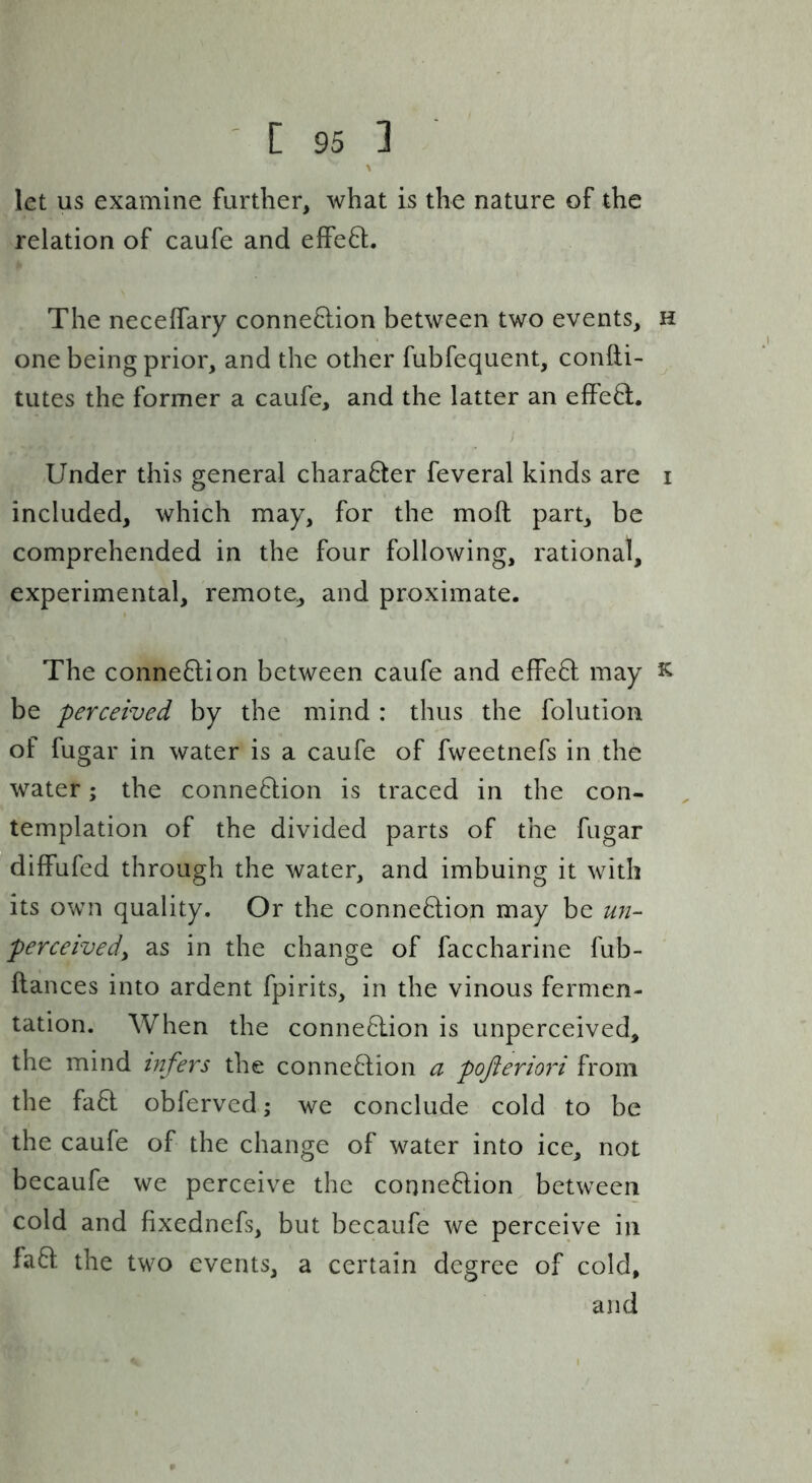 let us examine further, what is the nature of the relation of caufe and efFe6l. The neceffary conne8:ion between two events, h one being prior, and the other fubfequent, confti- tutes the former a caufe, and the latter an effe8:. Under this general charaQer feveral kinds are i included, which may, for the moft part, be comprehended in the four following, rational, experimental, remote, and proximate. The connexion between caufe and effeU may k be perceived by the mind : thus the folution of fugar in water is a caufe of fweetnefs in the water; the connexion is traced in the con- templation of the divided parts of the fugar diffufed through the water, and imbuing it with its own quality. Or the connexion may be U72- perceivedy as in the change of faccharine fub- ftances into ardent fpirits, in the vinous fermen- tation. When the connection is unperceived, the mind infers the connection a poftermd from the faCt oblerved \ we conclude cold to be the caufe of the change of water into ice, not becaufe we perceive the connection between cold and fixedncfs, but becaufe we perceive in faCt the two events, a certain degree of cold, and