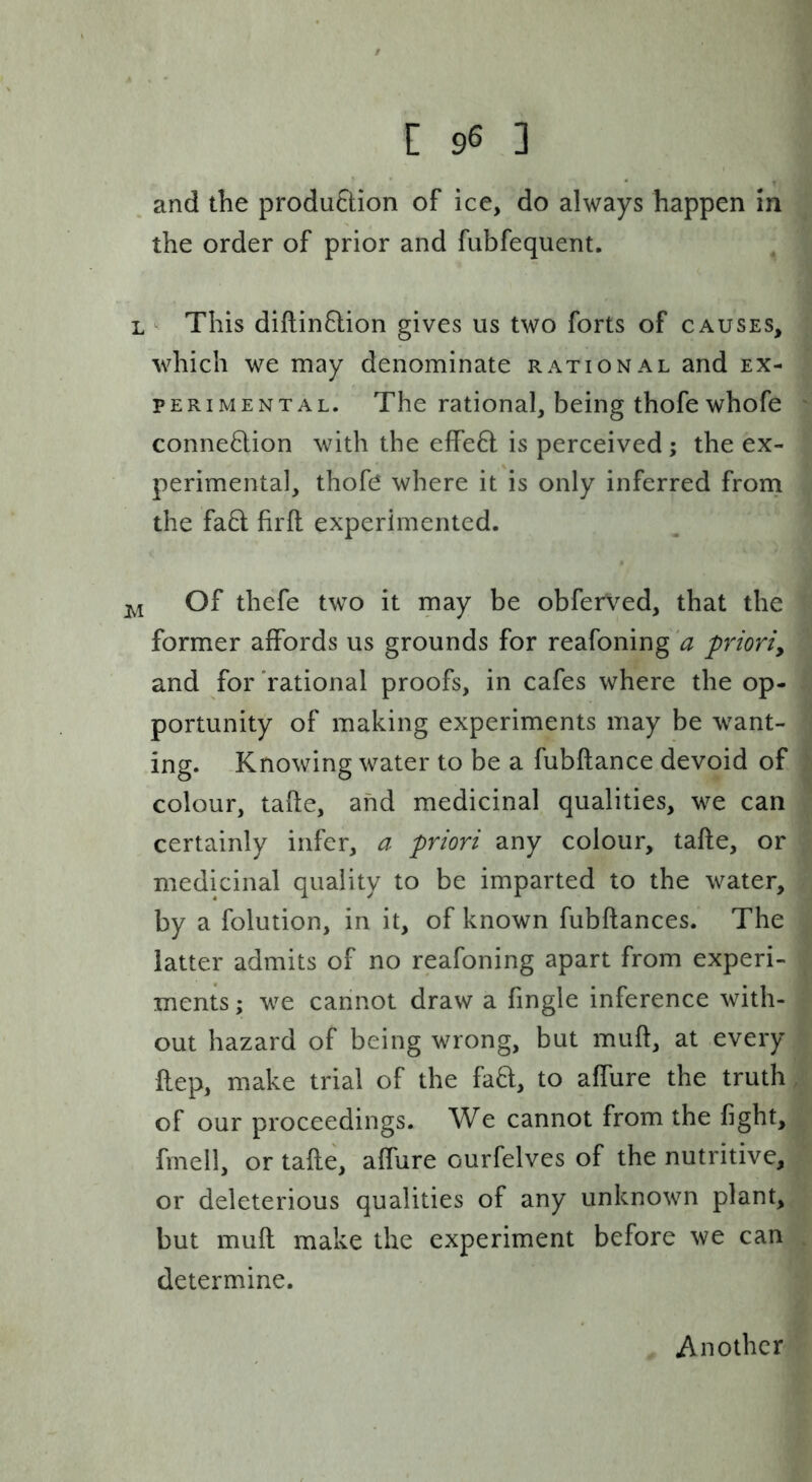and the production of ice, do always happen in the order of prior and fubfequent. L ^ This diflinflion gives us two forts of causes, which we may denominate rational and ex- perimental. The rational, being thofe whofe conne8:ion with the effe6t is perceived ; the ex- perimental, thofe where it is only inferred from the fa6t firft experimented. Of thefe two it may be obferved, that the former affords us grounds for reafoning '^ prioriy and for 'rational proofs, in cafes where the op- portunity of making experiments may be want- ing. Knowing water to be a fubftance devoid of colour, tafte, and medicinal qualities, we can certainly infer, a priori any colour, tafte, or medicinal quality to be imparted to the water, by a folution, in it, of known fubftances. The latter admits of no reafoning apart from experi- ments ; we cannot draw a fingle inference with- out hazard of being wrong, but muft, at every ftep, make trial of the fa8:, to affure the truth of our proceedings. We cannot from the fight, fmell, or tafte, affure ourfelves of the nutritive, or deleterious qualities of any unknown plant, but muft make the experiment before we can determine. Another
