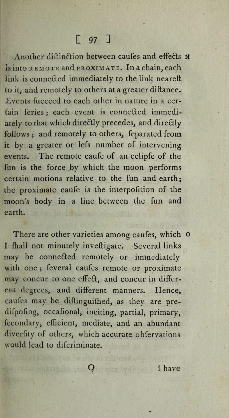 Another diftinftion between caufes and effefts H is into REMOTE and proximate. In a chain, each link is connected immediately to the link neareft to it, and remotely to others at a greater diftance. Events fucceed to each other in nature in a cer- tain feries ; each event is conne6led immedi- ately to that which dire6lly precedes, and diredly follows • and remotely to others, feparated from it by a greater or lefs number of intervening events. The remote caufe of an eclipfe of the fun is the force ^by which the moon performs certain motions relative to the fun and earth; the proximate caufe is the interpofition of the moon's body in a line between the fun and earth. There are other varieties among caufes, which o I fliall not minutely inveftigate. Several links may be conne6ted remotely or immediately with one ; feveral caufes remote or proximate may concur to one effed, and concur in differ- ent degrees, and different manners. Hence, caufes may be diftinguifhed, as they are pre- difpofing, occafional, inciting, partial, primary, fecondary, efficient, mediate, and an abundant diverfity of others, which accurate obfervations would lead to difcriminate. Q I have