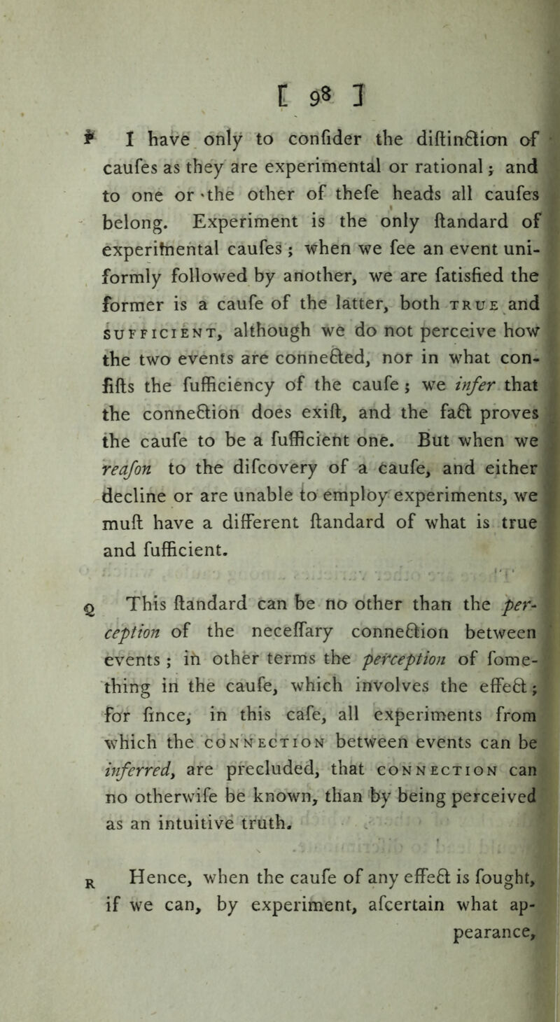i: 98 1 ^ 1 bave\ only to confider the diftinflion of caufes as they are experimental or rational; and to one or 'the other of thefe heads all caufes I belong. Experiment is the only ftandard of experitnehtal caufes'; when we fee an event uni- formly followed by another, we are fatisfied the former is a caufe of the latter, both true and SUFFICIENT, although we do not perceive how the two events are conhefted, nor in what con- fifts the fufficiency of the caufe ; we infer that the connexion does exift, and the fa6l proves the caufe to be a fulficient one. But when we redfon to the difcovery of a Caufe, and either ^decline or are unable to employ experiments, we muft have a different ftandard of what is true and fufficient. ' . . . . f ^ This ftandard can be no other than the per- ception of the neceffary connexion between events; in other terms the perception of fome- thing in the caufe, which involves the effe8:; for fince; in this cafe, all experiments from which the connection between events can be inferredy are precluded, that connection can no otherwife be known, than by being perceived as an intuitive truth. / Hence, when the caufe of any effeQ is fought, if we can, by experiment, afcertain what ap- pearance.