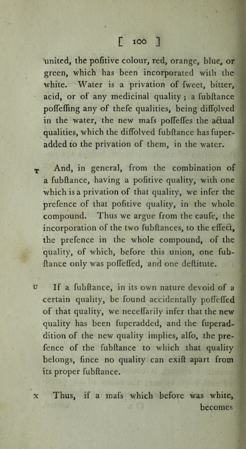 united, the pofitive colour, red, orange, blue^ or green, which has been incorporated with the white. Water is a privation of fweet, bitter, - acid, or of any medicinal quality a fubftance poffeffing any of thefe qualities, being dilfplved in the water, the new mafs pofTeffes the a6lual qualities, which the dilTolved fubftance has fuper- added to the privation of them, in the water. ^ And, in general, from the combination of a fubftance, having a pofitive quality, with one which is a privation of that quality, we infer the prefence of that pofitive quality, in the whole compound. Thus we argue from the caufe, the incorporation of the two fubftances, to the effect, the prefence in the whole compound, of the quality, of which, before this union, one fub- ftance only was poftefled, and one deftitute. u If a fubftance, in its own nature devoid of a certain quality, be found accidentally poftefled of that quality, we neceffarily infer that the new quality has been fuperadded, and the fuperad- dition of the new quality implies, alfo, the pre- fence of the fubftance to which that quality belongs, fince no quality can exift apart from its proper fubftance. X Thus, if a mafs which before was white, becomes