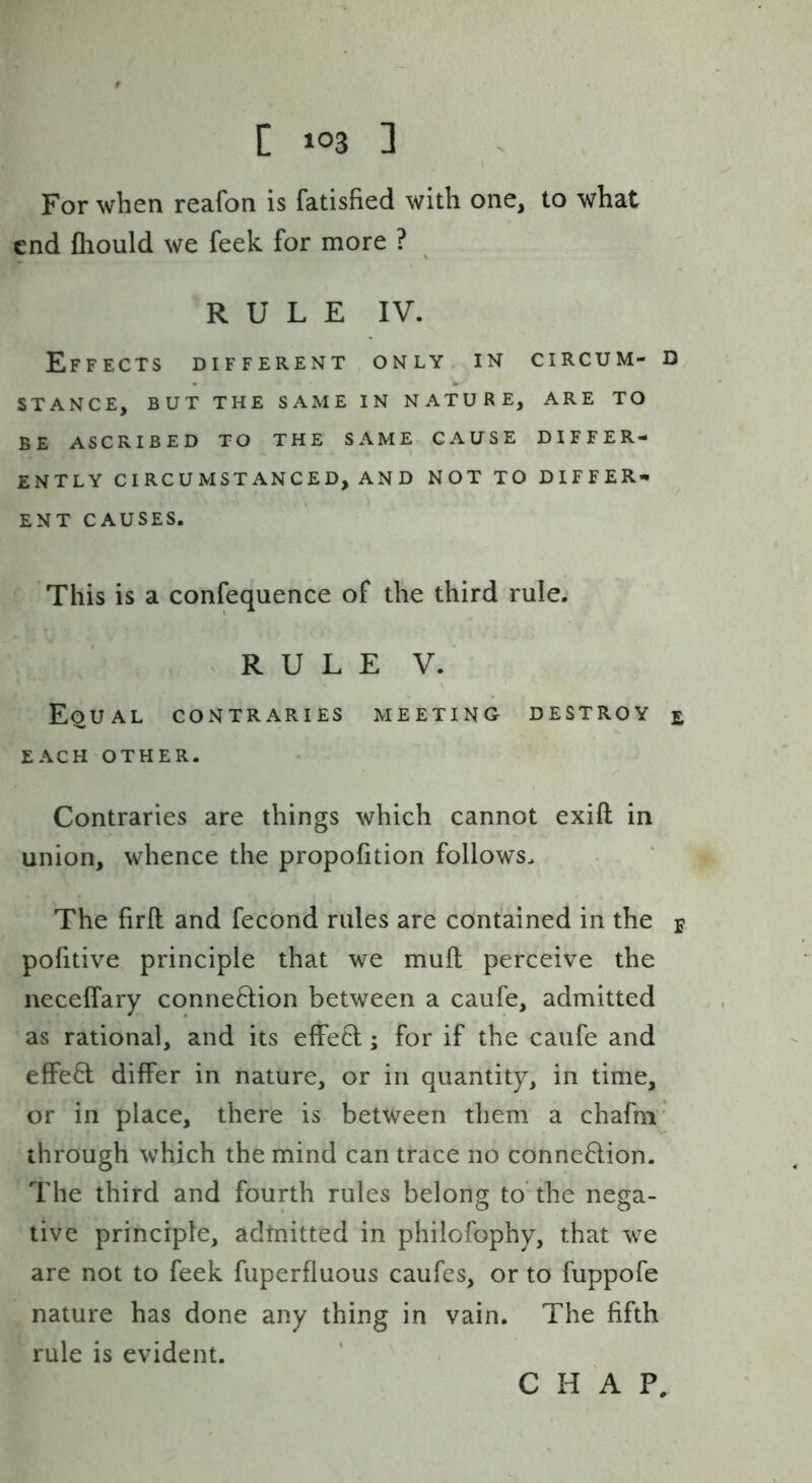 For when reafon is fatisfied with one, to what end fliould we feek for more ? RULE IV. Effects different only in circum- d STANCE, BUT THE SAME IN NATURE, ARE TO BE ASCRIBED TO THE SAME CAUSE DIFFER- ENTLY CIRCUMSTANCED, AND NOT TO DIFFER- ENT CAUSES. This is a confequence of the third rule. .RULE V. Equal contraries meeting destroy e EACH OTHER. Contraries are things which cannot exift in union, whence the propofition follows. The firft and fecond rules are contained in the j pofitive principle that we mull perceive the neceffary connexion between a caufe, admitted as rational, and its effect; for if the caufe and effed differ in nature, or in quantity, in time, or in place, there is between them a chafni' through which the mind can trace no connexion. The third and fourth rules belong to’ the nega- tive principle, admitted in philofophy, that we are not to feek fuperfluous caufes, or to fuppofe nature has done any thing in vain. The fifth rule is evident. CHAP,