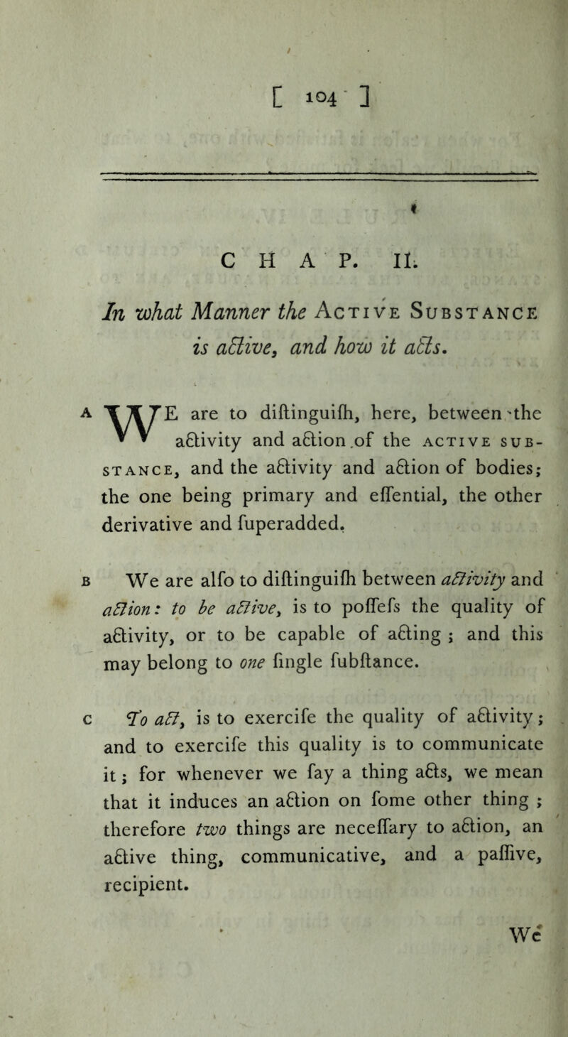 t CHAP. II; In what Manner the Active Substance is aHive^ and how it atls, A are to diftinguifh, here, between'the ^ ^ aHivity and aHion.of the active sub- stance, and the aftivity and a6lion of bodies; the one being primary and effential, the other derivative and fuperadded, B We are alfo to diftinguifh between a5livity and aSlion: to be active^ is to poffefs the quality of activity, or to be capable of afting ; and this may belong to one fingle fubftance. c ^0 ably is to exercife the quality of adivity; and to exercife this quality is to communicate it; for whenever we fay a thing afts, we mean that it induces an a6lion on fome other thing ; therefore two things are neceffary to aftion, an aHive thing, communicative, and a paflive, recipient. Wc