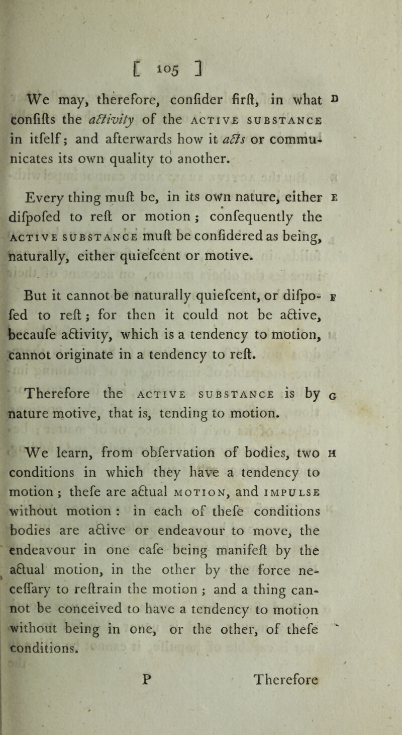 We may, therefore, confider firft, in what ^ confifts the aElivity of the active substance in itfelf; and afterwards how it a^s or comniu* nicates its own quality to another. Every thing muft be, in its own nature, either e difpofed to reft or motion ; confequently the ACTIVE SUBSTANCE muft be confidered as being, naturally, either quiefcent or motive. But it cannot be naturally quiefcent, or difpo- f fed to reft; for then it could not be a6live, becaufe activity, which is a tendency to motion, • .cannot originate in a tendency to reft. Therefore the active substance is by g nature motive, that is, tending to motion. We learn, from obfervation of bodies, two m conditions in which they have a tendency to motion; thefe are actual motion, and impulse without motion ; in each of thefe conditions bodies are a6live or endeavour to move, the endeavour in one cafe being manifeft by the a0:ual motion, in the other by the force ne- ceflary to reftrain the motion ; and a thing can- not be conceived to have a tendency to motion without being in one, or the other, of thefe conditions. P Therefore
