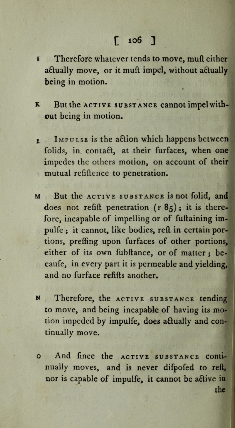 I Therefore whatever tends to move, muft either aftually move, or it muft impel, without aftually being in motion. K But the ACTIVE SUBSTANCE cannot impel with- cut being in motion. 1 Impulse is the aftion which happens between folids, in. contaft, at their furfaces, when one impedes the others motion, on account of their mutual refiftence to penetration. M But the ACTIVE SUBSTANCE is not folid, and does not refift penetration (f 85); it is there- fore, incapable of impelling or of fuftaining im- pulfe ; it cannot, like bodies, reft in certain por- tions, prefling upon furfaces of other portions, either of its own fubftance, or of matter; be- caufe, in every part it is permeable and yielding, and no furface refifts another. N Therefore, the active substance tending to move, and being incapable of having its mo- tion impeded by impulfe, does aftually and con- tinually move. o And fince the active substance conti- nually moves, and is never difpofed to reft, nor is capable of impulfe, it cannot be aftive in the