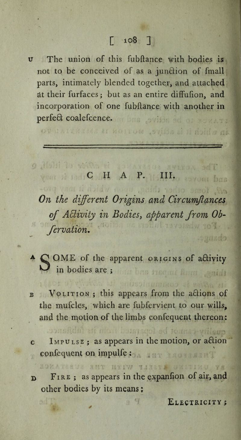 u The union of this fubftance with bodies is not to be conceived of as a junftion of fmall parts, intimately blended together, and attached ^t their furfaces; but as an entire diffufion, and incorporation of one fubftance with another in perfeQ; coalefcence. CHAP. III. On the different Origins and Circumflances of AElivity in Bodies, apparent from Ob- fervation. ^ O OME of the apparent origins of aftivity ^ in bodies are ; ^ B Volition ; this appears from the a6lions of the mufcles, which are fubfervient to our wills, and the rnotionpf the limbs confequent thereon: c Impulse; as appears in the motion, or a61;ion confequent on impulfe : ^ i' '1 ' B Fire ; as appears in the expanfion of air, and other bodies by its means; Electricity ;