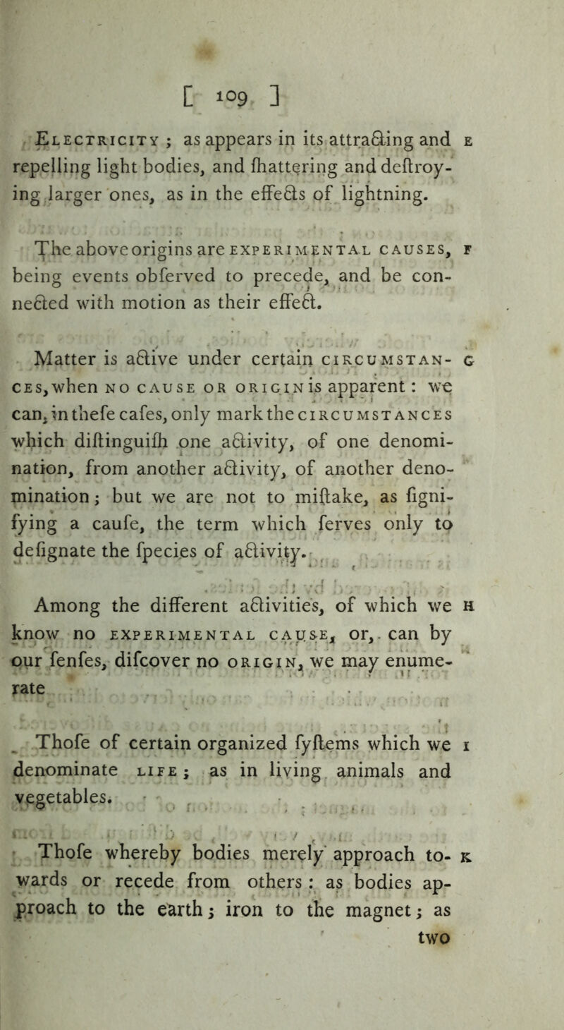 Electricity ; as appears in its?attrading and e repelling light bodies, and Ihattqring anddeftroy- ing .larger'ones, as in the elFeds of lightning. above origins are EXPERIMENTAL causes, f being events obferved to precede, and be con- neded with motion as their effeft. - Matter is adive under certain circumstan- g CEs,when no cause or origin is apparent: we can,inthefe cafes, only mark the circumstances which diftinguilh .one adivity, of one denomi- nation, from another adivity, of another deno- mination ; but we are not to 'miftake, as figni- fying a caufe, the term which feryes only to defignate the fpecies of adivity.r^^ Among the different adivities, of which we h know no experimental caij[S;Ej, or,, can by pur fenfes, difcover no origin, we may enume- jrate _ . , ^ .Thofe of certain organized fyflems which we i denominate life ; as in living, animals and vegetablesi ' ',, ^ ^ . • . Thofe whereby bodies merely approach to- k wards or recede from others: as bodies ap- proach to the earth; iron to the magnet; as ' two