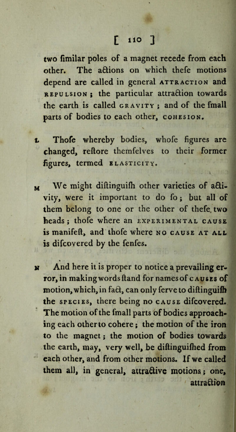 C 1‘0 ] two fimilar poles of a magnet recede from each other. The aftions on which thefe motions depend are called in general attraction and REPULSION; the particular attradion towards the earth is called gravity ; and of the fmall parts of bodies to each other, cohesion. t Thofe whereby bodies, whofe figures are changed, reftore themfelves to their former figures, termed elasticity. i jji We might dillinguifli other varieties of acti- vity, were it important to do fo; but all of them belong to one or the other of thefe, two heads; thofe where an experimental cause is manifeft, and thofe where no cause at all is difcovered by the fenfes. N And here it is proper to notice a prevailing er- ror, in making words ftand for names of causes of motion, which, in faCt, can only ferve to diftinguifli the SPECIES, there being no cause difcovered. The motion of the fmall parts bf bodies approach- ing each other to cohere; the motion of the iron to the magnet; the motion of bodies towards the earth, may, very well, be diftinguiflied from ^ each other, and from other motions. If we called them ail, in general, attraClivc motions; one, • attraftfon