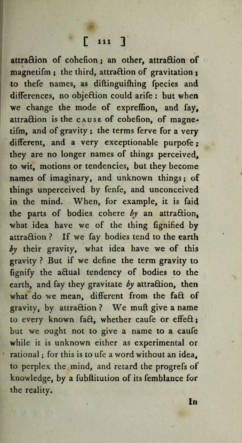 [ill 3 attraftion of cohefion; an other, attraftion of magnetifm ; the third, attraction of gravitation ; to thefe names, as diftinguifliing fpecies and differences, no objection could arife : but when we change the mode of expreffion, and fay, attraction is the cause of cohefion, of magne- tifm, and of gravity ; the terms ferve for a very different, and a very exceptionable purpofe; they are no longer names of things perceived, to wit, motions or tendencies, but they become names of imaginary, and unknown things; of things unperceived by fenfe, and unconceived in the mind. When, for example, it is faid the parts of bodies cohere hy an attraction, what idea have we of the thing fignified by attraction ? If we fay bodies tend to the earth hy their gravity, what idea have we of this gravity ? But if we define the term gravity to fignify the aCtual tendency of bodies to the earth, and fay they gravitate by attraction, then what do we mean, different from the faCt of gravity, by attraction ? We muft give a name to every known faCt, whether caufe or effeCt; but we ought not to give a name to a caufe while it is unknown either as experimental or ^ rational; for this is to ufe a word without an idea, to perplex the mind, and retard the progrefs of knowledge, by a fubftitution of its fembiance for the reality. In