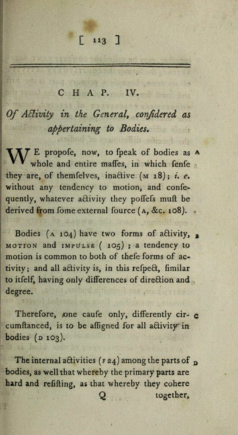CHAP. IV. Of AElivity in the General^ confidered as appertaining to Bodies* T X 7 E propofe, now, to fpeak of bodies as a ^ ^ whole and entire mafles, in which fenfe they are, of themfelves, inaftive (m i8); /. e. without any tendency to motion, and confe*- j quently, whatever aftivity they poITefs muft be derived from.fome external fource (a. See. io8}. « Bodies (a 1O4) have two forms of aftivity, ^ MOTION and impulse ( 105) j a tendency to motion is common to both of thefe forms of ac- I tivity; and all adivity is, in this refpeQ:, fimilar to itfelf, having only differences of direftion and degree. ' , I Therefore, tone caufe only, differently cir- c ! cumftanced, is to be affigned for all a6livity^ in ! bodies (d 103). The internal aftivities (f 24) among the parts of q bodies, as well that whereby the primary parts are hard and refilling, as that whereby they cohere . ‘ Q : together.
