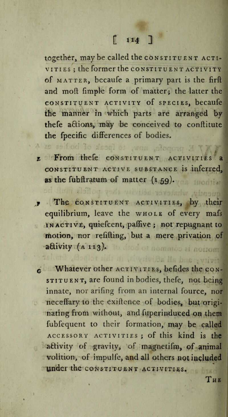 C »»4 3 together, maybe called the constituExVT acti- vities ; the former the constituent activity of matter, becaufe a primary part is the firft and moft fimple form of matter; the latter the constituent activity of species, becaufe the manner in which parts are arranged by thefe a6lion&, may be conceived to conflitute the fpecific differences of bodies, z 'From !thefe constituent activities a CONSTITUENT ACTIVE SUBSTANCE is inferred, as the fubflratum of matter (i 59). . The CONSTITUENT ACTIVITIES, by ,their equilibrium, leave the whole of every mafs :iN ACTIVE, quiefcent, paffive ; not repugnant to rtiotion, nor refilling, but a mere privation of aflivity (a'113). ^ ^ Whatever other activities, befides the con- stituent, are found in bodies, thefe, not being innate, nor arifing from an internal fource, nor neceffary to the cxiflence of bodies, but origi- nating from without, and fuperinduced on them fubfequent to their formation, may be called ACCESSORY activities ; of this kind is the '■'aftivity of gravity, of magnetifm, of animal volition;-of-impulfe, and all others not included under the constituent activities^ The