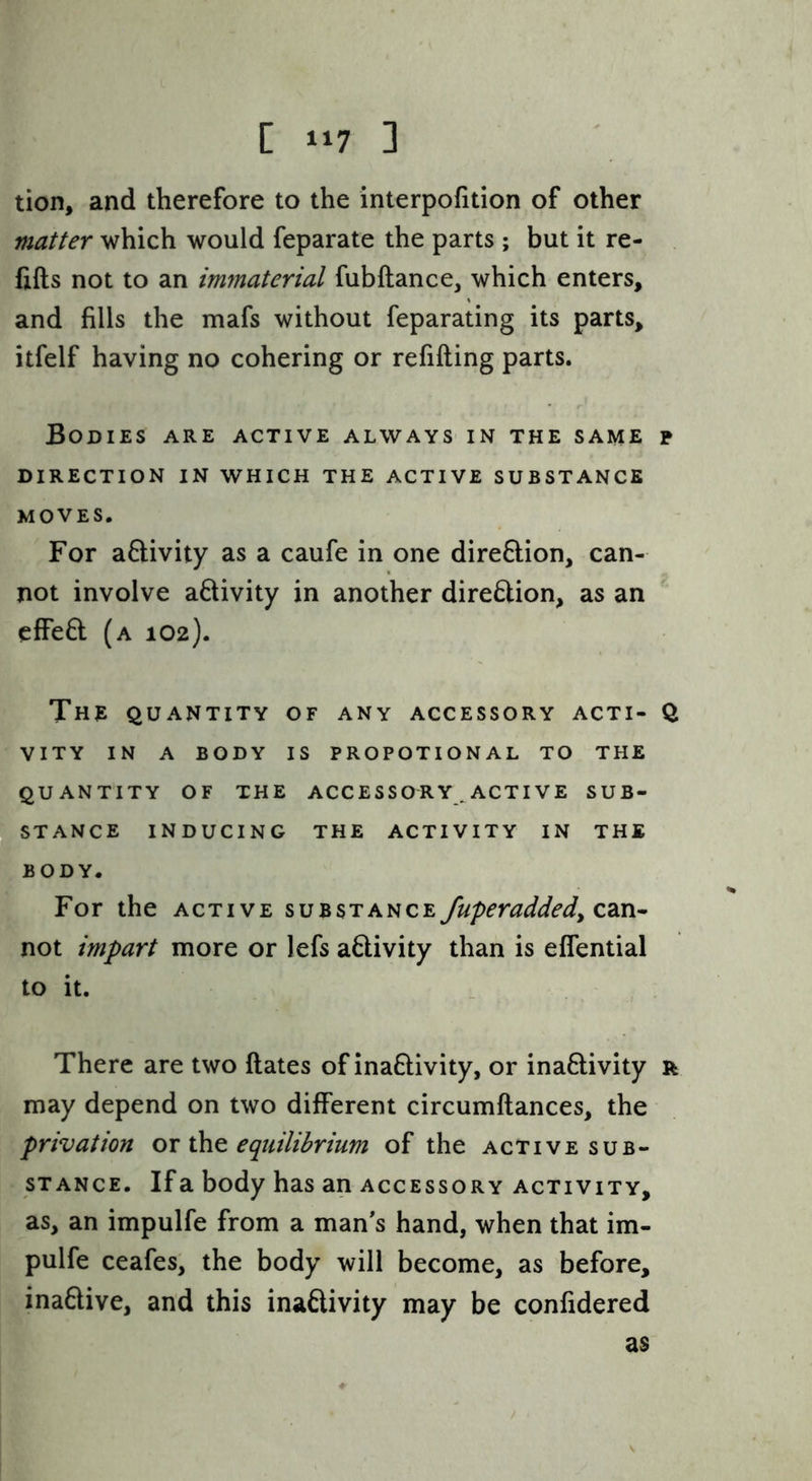tion, and therefore to the interpofition of other matter which would feparate the parts ; but it re- fills not to an immaterial fubftance, which enters, and fills the mafs without feparating its parts, itfelf having no cohering or refilling parts. Bodies are active always in the same p DIRECTION IN WHICH THE ACTIVE SUBSTANCE MOVES. For a&ivity as a caufe in one direftion, can- not involve a£livity in another direction, as an effeft (a 102). The QUANTITY OF ANY ACCESSORY ACTI- Q VITY IN A BODY IS PROPOTIONAL TO THE QUANTITY OF THE ACCESSORY^ ACTI VE SUB- STANCE INDUCING THE ACTIVITY IN THE BODY. For the active substance fuperaddedy not impart more or lefs a6livity than is effential to it. There are two Hates of inafilivity, or ina6livity r may depend on two different circumflances, the privation ox xht equilibrium of the active sub- stance. If a body has an accessory activity, as, an impulfe from a man's hand, when that im- pulfe ceafes, the body will become, as before, inaftive, and this inaflivity may be confidered as