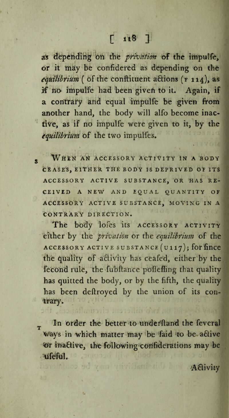 [ 1*8 ] a's depending 'on die privutibn of the iiiipulfe, or it m^y be confidered as depending on the tipuiUhtium { of the conftituem aQions (f 114), as if'no impnlfe had been'given to it. Again, if a contrary and equal impulfe be given from another hand, the body will alfo become inac- ' tive, as if no impulfe were given to it, by the equilibrium of the two impulfes, j When 'an accessory activity in a body CEASES, EITHER THE BODY IS DEPRIVED OF ITS ACCESSORY ACTIVE SUBSTANCE, OR HAS RE- CEIVED A NEW AND EQUAL QUANTITY OF ACCESSORY ACTIVE SUBSTANCE, MOVING IN A CONTRAR“Y DIRECTION. The body lofes its accessory activity ' either by the privation or the equilibrium of the ACCESSORY active SUBSTANCE (u 117); for finCC the quality of a&ivity has ceafed, either by the fecond rule, the-fubftance poflefling that quality has quitted the body, or by the fifth, the quality has been deftroyed by the union of its con- trary. In order the better to underftand the feveral T ^ vrays in which matter may be ^faid ‘to be adive inaflive, the following corifiderations may be ilfeffiil. A^ivity