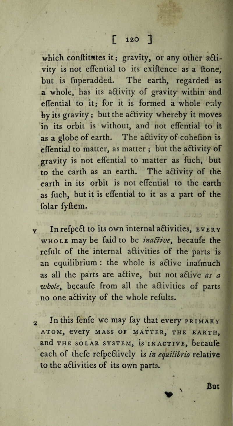 which conftimtes it; gravity, or any other aQ:i- ] vity is not effential to its exiftence as a ftone, | but is fuperadded. The earth, regarded as ] a whole, has its a6livity of gravity^ within and ] effential to it; for it is formed a whole only j by its gravity; but the a8:ivity whereby it moves j in its orbit is without, and not effential to it j as a globe of earth. The adivity of cohefion is effential to matter, as matter ; but the activity’ of gravity is not effential to matter as fuch, but j to the earth as an earth. The activity of the j earth in its orbit is not effential to the earth as fuch, but it is effential to it as a part of the j folar fyftem. j Y In refpeft to its own internal aftivities, every | WHOLE maybe faid to be ina5iive^ becaufe the 1 refult of the internal activities of the parts is 1 an equilibrium : the whole is aClive inafmuch j as all the parts are aCtive, but not aCtive as a J whoUy becaufe from all the activities of parts 1 no one aCtivity of the whole refults. j 2 In this fenfe we may fay that every primary | ATOM, every mass of matter, the earth,! and THE solar system, is inactive, becaufe! each of thefe refpeCtively is in equilihrio relative! to the activities of its own part^. 1 But I N