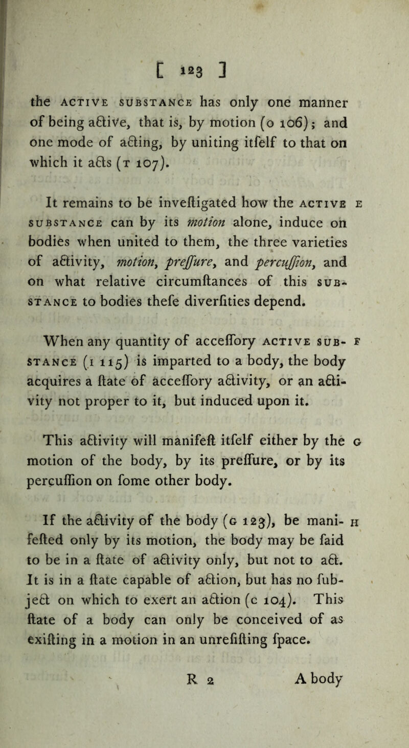 the ACTIVE SUBSTANCE has only one manner of being a6live, that is, by motion (o 106); and one mode of a6ling, by uniting itfelf to that on which it a6ls (t 107). It remains to be inveftigated how the active e substance can by its motion alone, induce on bodies when united to them, the three varieties of aftivity, motion^ preffurCy and percuffioHy and on what relative circumftances of this sub- stance to bodies thefe diverfities depend. When any quantity of accelTory active sub- f STANCE (i 115) is imparted to a body, the body acquires a ftate' of acceffory activity, or an afti- vity not proper to it, but induced upon it. This aflivity will manifeft itfelf either by the g motion of the body, by its prelTure, or by its percuflion on fome other body. If the aftivity of the body (g 123), be mani- k felted only by its motion, the body may be faid to be in a ftate of aftivity only, but not to a6t. It is in a ftate capable of action, but has no fub- jeO: on which to exert an action (c 104). This ftate of a body can only be conceived of as exifting in a motion in an unrefifting fpace, R 2 A body