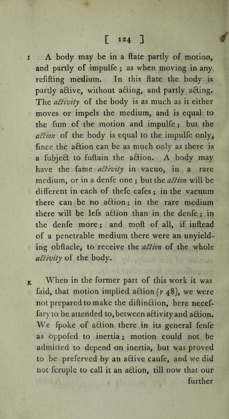 1 A body may be in a Rate partly of motion, and partly of impulfe ; as when moving in any refilling medium. In this Hate the body is partly a6live, without a6ling, and partly afling. The activity of the body is as much as it either moves or impels the medium, and is equal to the fum of the motion and impulfe ,• but the aFiion of the body is equal to the impulfe only, fince the a6lion can be as much only as there is a fubje6l to fullain the a6lion. A body may have the. fame 'aEiivity in vacuo, in a rare medium, or in a denfe one ; but the a^ion will be different in each of thefe cafes 5 in the vacuum there can s be no a6lion; in the rare medium there will be lefs a6lion than in the denfe ; in the denfe more; and moll of all, if inftead ^ of a penetrable medium there were an unyield- ing obllacle, to receive the a^ion of the whole aBivity of the body. When in the former part of this work it was faid, that motion implied a6lion(p 48), we were not prepared to make the diftin6lion, here necef- faryto be attended to, between activity and adion. We fpoke of aftion there in its general fenfe as oppofed to inertia; motion could not be admitted to depend on inertia, but was proved to be preferved by an a6live caufe, and we did not fcruple to call it an a6lion, till now that our further