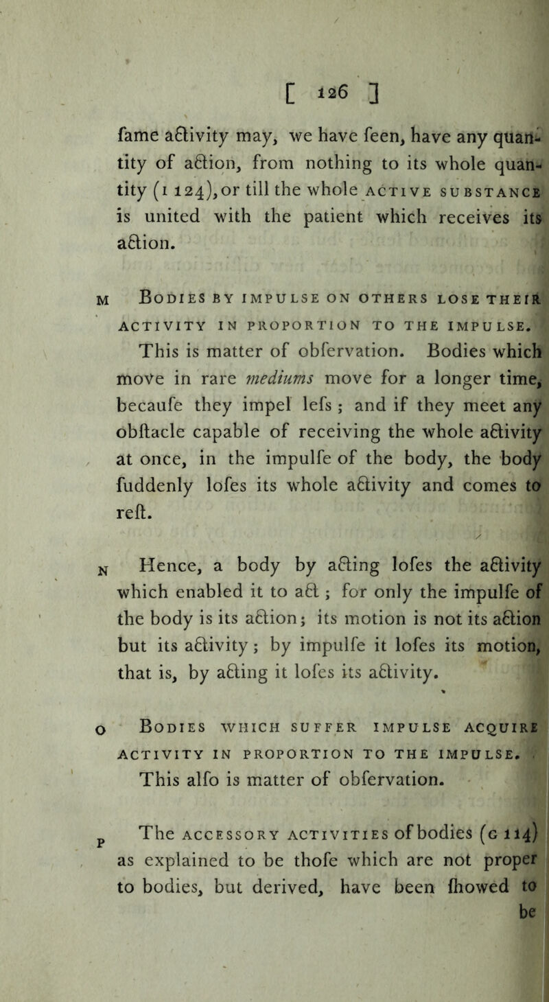C ^26 ] fame aftivity may, we have feen, have any quan^ tity of aftiqn, from nothing to its whole quan- tity (i 124),or till the whole active substance is united with the patient which receives its aflion. M Bodies by impulse on others lose their ACTIVITY in proportion TO THE IMPULSE. This is matter of obfervation. Bodies which move in rare mediums move for a longer time, becaufe they impel lefs ; and if they meet any obftacle capable of receiving the whole activity at once, in the impulfe of the body, the body fuddenly lofes its whole aftivity and comes to reft. N Hence, a body by a6ling lofes the aftivity which enabled it to a6l; for only the impulfe of the body is its aftion; its motion is not its a6lion but its aftivity; by impulfe it lofes its motion, that is, by afling it lofes its aHivity, % o * Bodies which suffer impulse acquire ACTIVITY IN proportion TO THE IMPULSE. . This alfo is matter of obfervation. • p The accessory activities ofbodies (g 114) as explained to be thofe which are not proper to bodies, but derived, have been fhowed to be