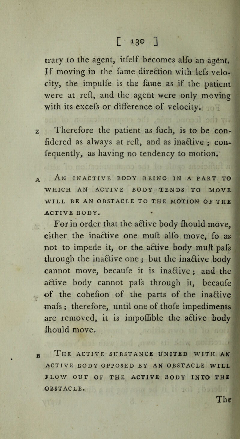 [130 ] trary to the agent, itfelf becomes alfo an agent, if moving in the fame direflion with lefs velo- city, the impulfe is the fame as if the patient were at reft, and the agent were only moving with its excefs or difference of velocity. z Therefore the patient as fuch, is to be con- fidered as always at reft, and as inaQ;ive ; con- fequently, as having no tendency to motion. A An inactive body being in a part to WHICH an active BODY TENDS TO MOVE WILL BE AN OBSTACLE TO THE MOTION OF THE ACTIVE BODY. • For in order that the aflive body fhould move, either the inaflive one muft alfo move, fo as 1 not to impede it, or the aflive body muft pafs through the ina6live one ; but the inadive body cannot move, becaufe it is inaflive; and the aflive body cannot pafs through it, becaufe f of the cohefion of the parts of the inaflive mafs ; therefore, until one of thofe impediments are removed, it is impoflible the aflive body fliould move. B The active substance united w^ith an ACTIVE BODY OPPOSED BY AN OBSTACLE WILL FLOW OUT OF THE ACTIVE BODY INTO THE OBSTACLE,, The