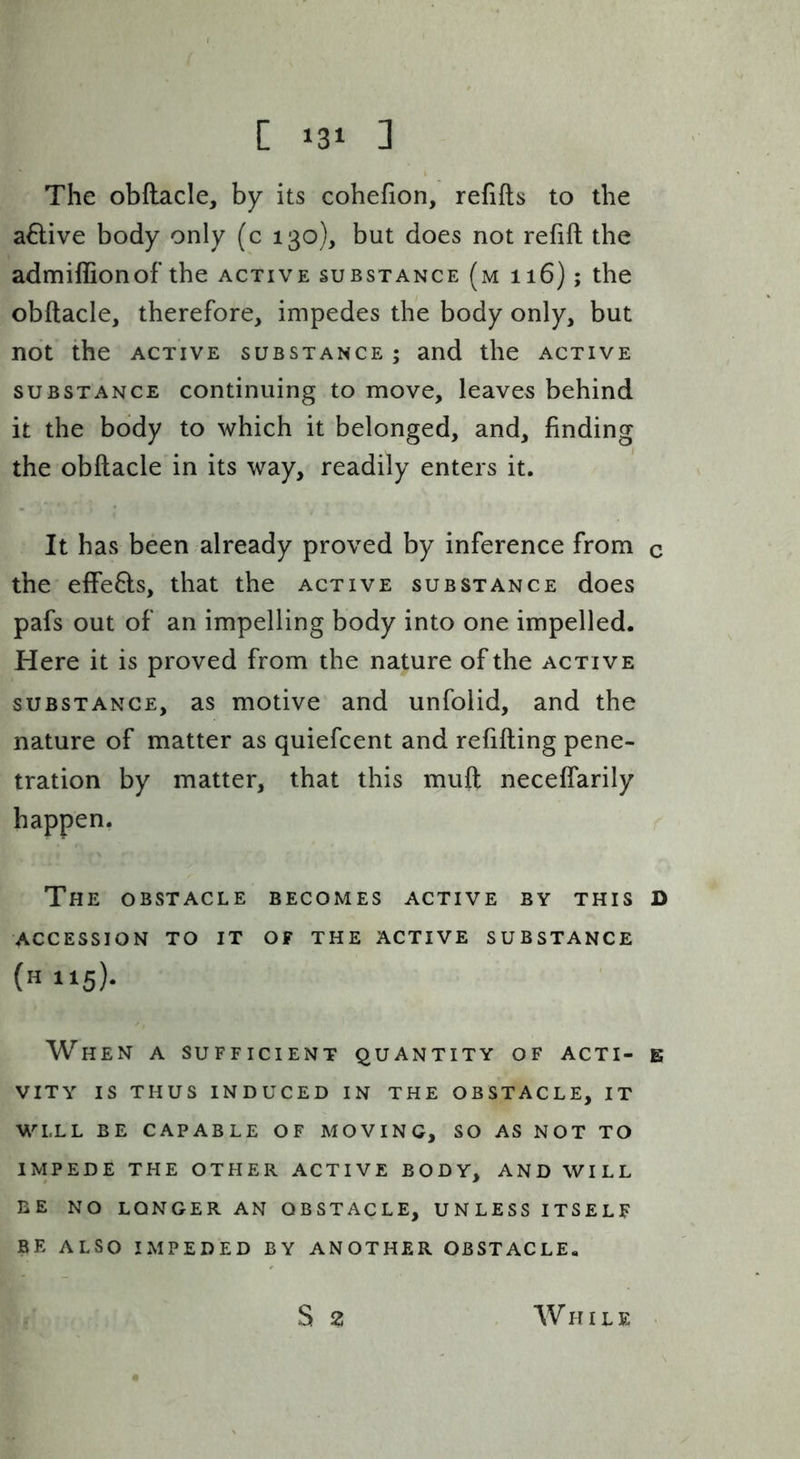 [ ] The obftacle, by its cohefion, relifls to the a6live body only (c 130), but does not refift the admiffionof the active substance (m 116); the obftacle, therefore, impedes the body only, but not the ACTIVE substance; and the active SUBSTANCE Continuing to move, leaves behind it the body to which it belonged, and, finding the obftacle in its way, readily enters it. It has been already proved by inference from c the effe8:s, that the active substance does pafs out of an impelling body into one impelled. Here it is proved from the nature of the active SUBSTANCE, as motivc and unfolid, and the nature of matter as quiefcent and refilling pene- tration by matter, that this muft neceflarily happen. The obstacle becomes active by this d ACCESSION TO IT OF THE ACTIVE SUBSTANCE (H115). When a sufficient quantity of acti- e VITY IS THUS INDUCED IN THE OBSTACLE, IT WELL BE CAPABLE OF MOVING, SO AS NOT TO IMPEDE THE OTHER ACTIVE BODY, AND WILL BE NO LONGER AN OBSTACLE, UNLESS ITSELF BE ALSO IMPEDED BY ANOTHER OBSTACLE.
