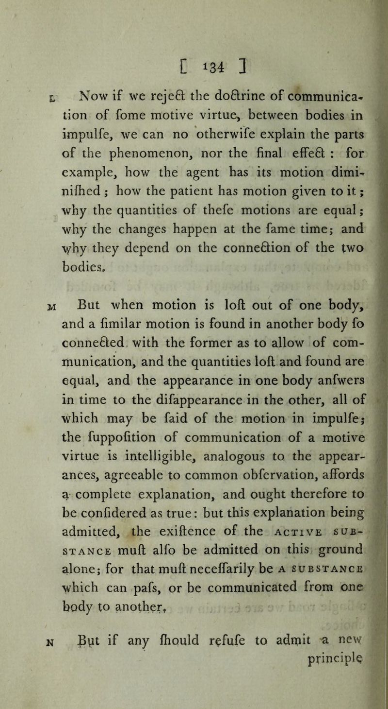 L Now if we rejefl the do8:rine of communica- tion of fome motive virtue, between bodies in impulfe, we can no otherwife explain the parts of the phenomenon, nor the final effe6l : for example, how the agent has its motion dimi- nifhed ; how the patient has motion given to it; why the quantities of thefe motions are equal; why the changes happen at the fame time; and 'syhy they depend on the conne&ion of the two bodies, M But when motion is loft out of one body, and a fimilar motion is found in another body fo Gonne6led, with the former as to allow of com- munication, and the quantities loft and found are equal, and the appearance in one body anfwers in time to the difappearance in the other, all of which may be faid of the motion in impulfe; the fuppofition of communication of a motive virtue is intelligible, analogous to the appear- ances, agreeable to common obfcrvation, affords a- complete explanation, and ought therefore to be confidered as true: but this explanation being admitted, the exiftence of the active sub- stance muft alfo be admitted on this ground alone; for that muft neceffarily be a substance which can pafs, or be communicated from one body to another, ^ N Bvit if any fhould refufe to adipit 'a new principle